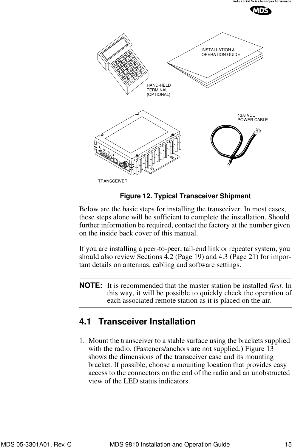 MDS 05-3301A01, Rev. C MDS 9810 Installation and Operation Guide 15Invisible place holderFigure 12. Typical Transceiver ShipmentBelow are the basic steps for installing the transceiver. In most cases, these steps alone will be sufficient to complete the installation. Should further information be required, contact the factory at the number given on the inside back cover of this manual.If you are installing a peer-to-peer, tail-end link or repeater system, you should also review Sections 4.2 (Page 19) and 4.3 (Page 21) for impor-tant details on antennas, cabling and software settings.NOTE: It is recommended that the master station be installed first. Inthis way, it will be possible to quickly check the operation ofeach associated remote station as it is placed on the air.4.1 Transceiver Installation1. Mount the transceiver to a stable surface using the brackets supplied with the radio. (Fasteners/anchors are not supplied.) Figure 13 shows the dimensions of the transceiver case and its mounting bracket. If possible, choose a mounting location that provides easy access to the connectors on the end of the radio and an unobstructed view of the LED status indicators.INSTALLATION &amp;OPERATION GUIDE13.8 VDCPOWER CABLEHAND-HELDTERMINAL(OPTIONAL)AF1BF2CF3DF4EF5FGH1I2J3KLM4N5O6PQR7S8T9UVWX0Y.ZCTRL ESCBKSP SPACE ENTERSHIFT/(*)–#+,=TRANSCEIVER