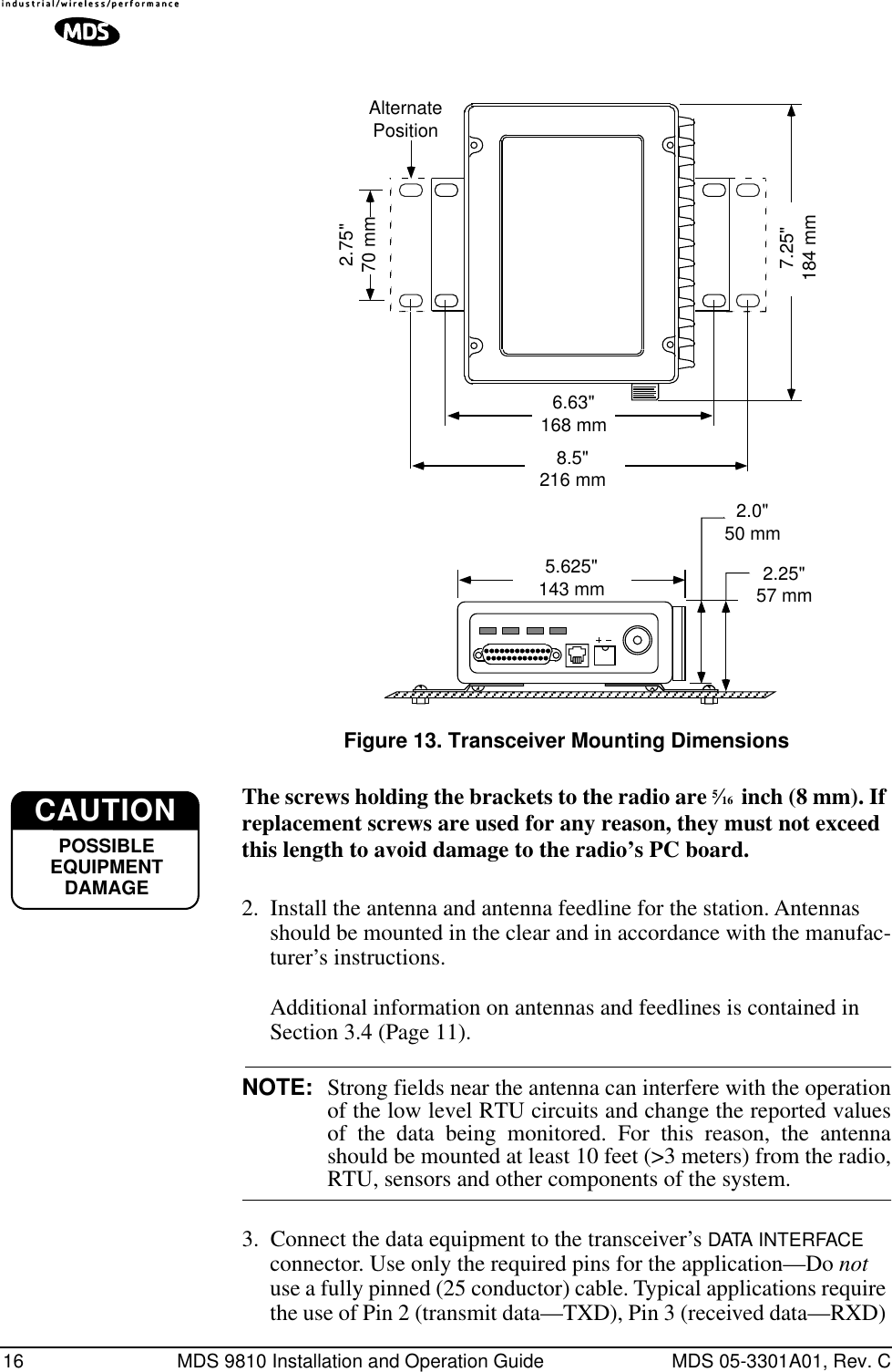 16 MDS 9810 Installation and Operation Guide MDS 05-3301A01, Rev. CInvisible place holderFigure 13. Transceiver Mounting DimensionsThe screws holding the brackets to the radio are 5⁄16  inch (8 mm). If replacement screws are used for any reason, they must not exceed this length to avoid damage to the radio’s PC board.2. Install the antenna and antenna feedline for the station. Antennas should be mounted in the clear and in accordance with the manufac-turer’s instructions. Additional information on antennas and feedlines is contained in Section 3.4 (Page 11).NOTE: Strong fields near the antenna can interfere with the operationof the low level RTU circuits and change the reported valuesof the data being monitored. For this reason, the antennashould be mounted at least 10 feet (&gt;3 meters) from the radio,RTU, sensors and other components of the system.3. Connect the data equipment to the transceiver’s DATA INTERFACE connector. Use only the required pins for the application—Do not use a fully pinned (25 conductor) cable. Typical applications require the use of Pin 2 (transmit data—TXD), Pin 3 (received data—RXD) 1.75&quot;4.44 CMAlternatePosition2.25&quot;57 mm2.0&quot;50 mm6.63&quot;168 mm8.5&quot;216 mm5.625&quot;143 mm7.25&quot;184 mm2.75&quot;70 mmCAUTIONPOSSIBLEEQUIPMENTDAMAGE