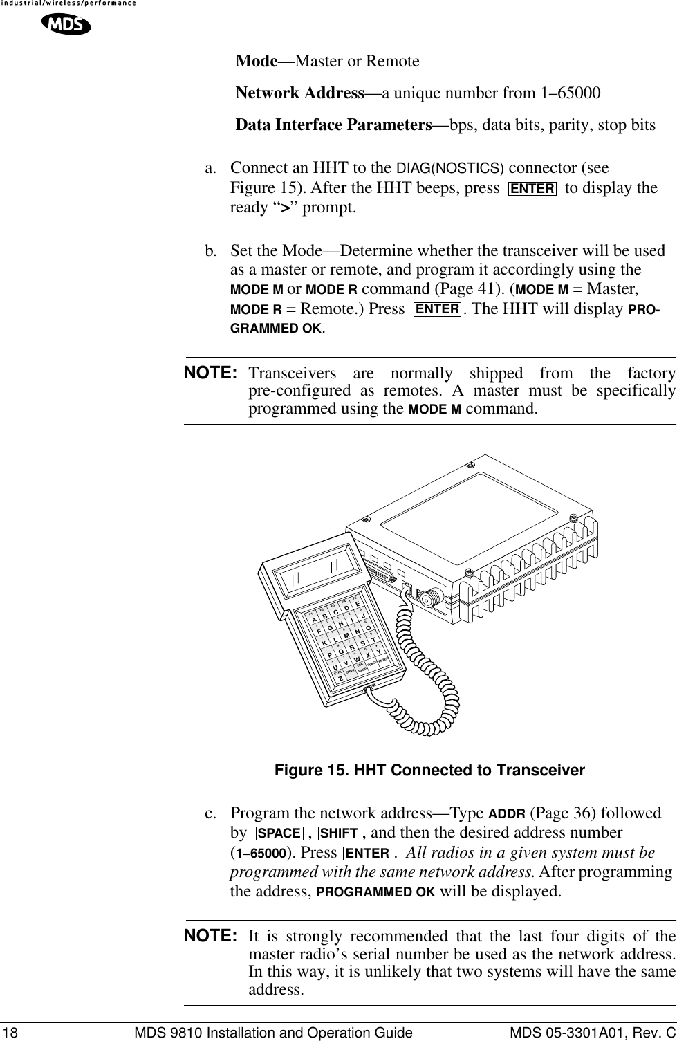 18 MDS 9810 Installation and Operation Guide MDS 05-3301A01, Rev. CMode—Master or RemoteNetwork Address—a unique number from 1–65000Data Interface Parameters—bps, data bits, parity, stop bitsa. Connect an HHT to the DIAG(NOSTICS) connector (see Figure 15). After the HHT beeps, press   to display the ready “&gt;” prompt.b. Set the Mode—Determine whether the transceiver will be used as a master or remote, and program it accordingly using the MODE M or MODE R command (Page 41). (MODE M = Master, MODE R = Remote.) Press  . The HHT will display PRO-GRAMMED OK.NOTE: Transceivers are normally shipped from the factorypre-configured as remotes. A master must be specificallyprogrammed using the MODE M command.Invisible place holderFigure 15. HHT Connected to Transceiverc. Program the network address—Type ADDR (Page 36) followed by  ,  , and then the desired address number (1–65000). Press .  All radios in a given system must be programmed with the same network address. After programming the address, PROGRAMMED OK will be displayed.NOTE: It is strongly recommended that the last four digits of themaster radio’s serial number be used as the network address.In this way, it is unlikely that two systems will have the sameaddress.ENTERENTERANTENNA13.8 VDC+ –ZCTRLU+–K*F/AF1V,Q#)G(BF2SHIFT ESCW=R7M4H1CF3BKSPX0S8N5I2DF4SPACEYT9O63EF5ENTERJLPSPACE SHIFTENTER