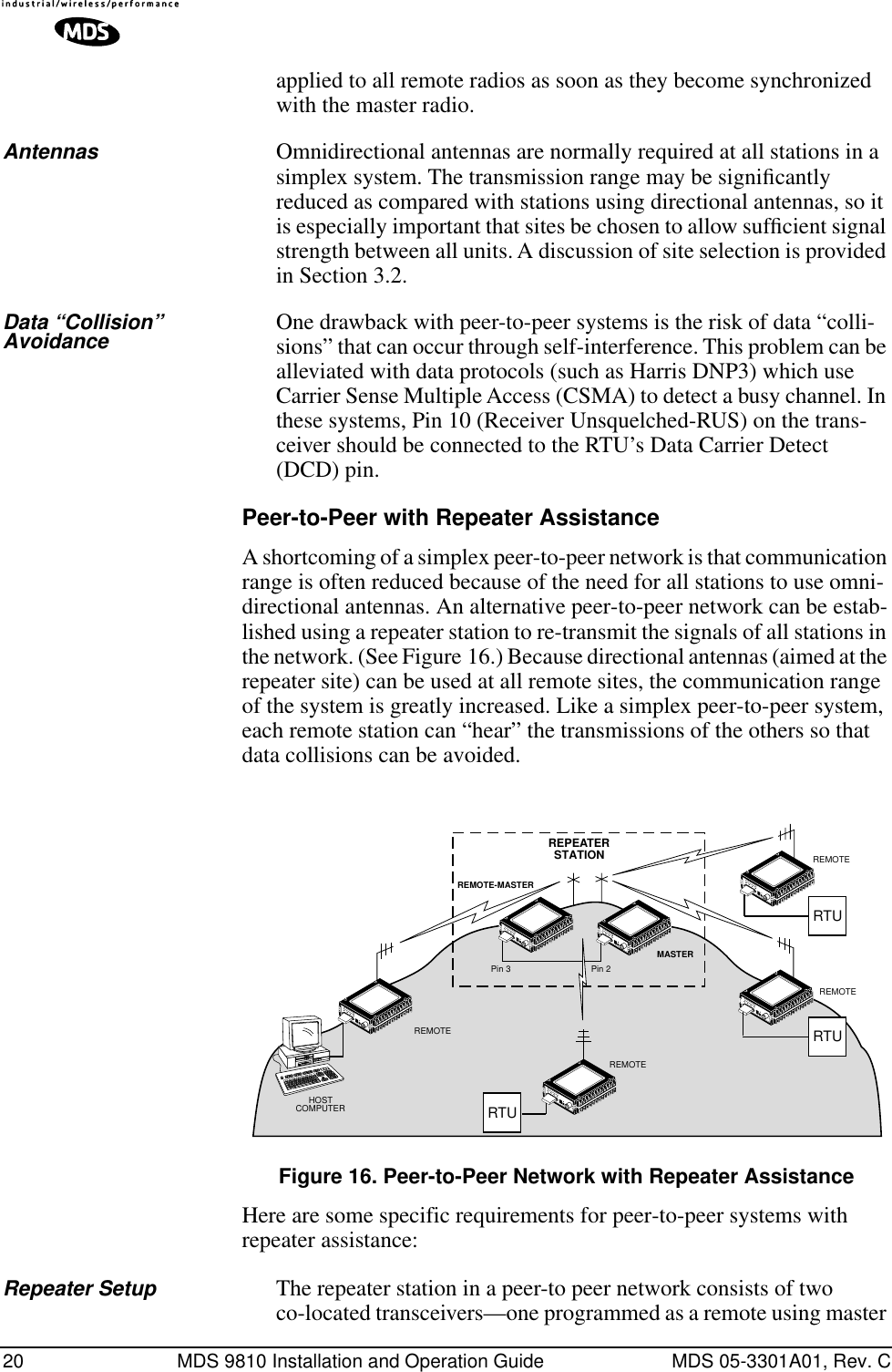 20 MDS 9810 Installation and Operation Guide MDS 05-3301A01, Rev. Capplied to all remote radios as soon as they become synchronized with the master radio.Antennas Omnidirectional antennas are normally required at all stations in a simplex system. The transmission range may be signiﬁcantly reduced as compared with stations using directional antennas, so it is especially important that sites be chosen to allow sufﬁcient signal strength between all units. A discussion of site selection is provided in Section 3.2.Data “Collision” Avoidance One drawback with peer-to-peer systems is the risk of data “colli-sions” that can occur through self-interference. This problem can be alleviated with data protocols (such as Harris DNP3) which use Carrier Sense Multiple Access (CSMA) to detect a busy channel. In these systems, Pin 10 (Receiver Unsquelched-RUS) on the trans-ceiver should be connected to the RTU’s Data Carrier Detect (DCD) pin.Peer-to-Peer with Repeater AssistanceA shortcoming of a simplex peer-to-peer network is that communication range is often reduced because of the need for all stations to use omni-directional antennas. An alternative peer-to-peer network can be estab-lished using a repeater station to re-transmit the signals of all stations in the network. (See Figure 16.) Because directional antennas (aimed at the repeater site) can be used at all remote sites, the communication range of the system is greatly increased. Like a simplex peer-to-peer system, each remote station can “hear” the transmissions of the others so that data collisions can be avoided.Invisible place holderFigure 16. Peer-to-Peer Network with Repeater AssistanceHere are some specific requirements for peer-to-peer systems with repeater assistance:Repeater Setup The repeater station in a peer-to peer network consists of two co-located transceivers—one programmed as a remote using master MASTERREMOTE-MASTERRTUREMOTEREMOTEHOSTCOMPUTERRTUREMOTERTUREMOTEREPEASTATIONTERPin 3 Pin 2