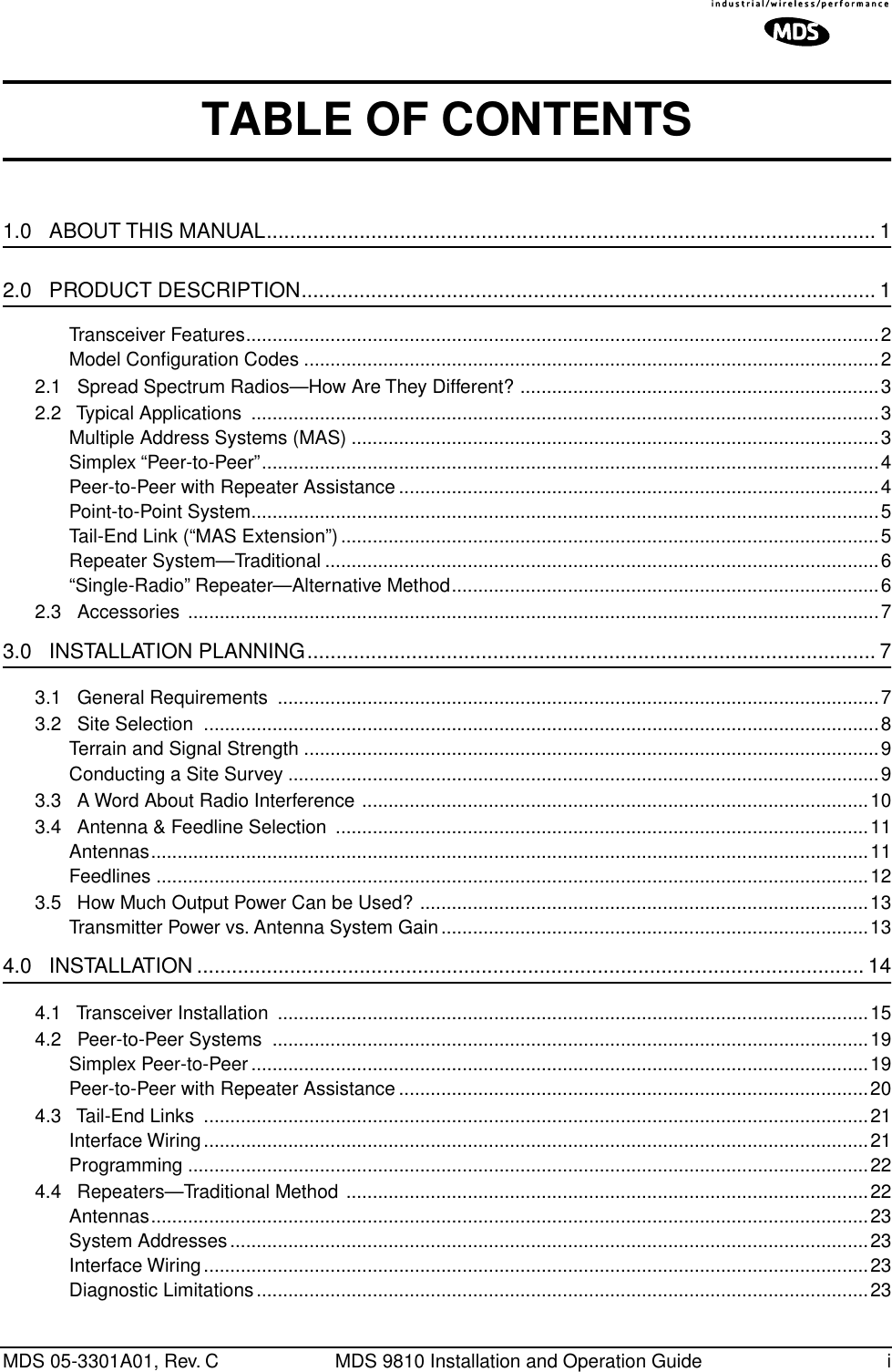  MDS 05-3301A01, Rev. C MDS 9810 Installation and Operation Guide i TABLE OF CONTENTS 1.0   ABOUT THIS MANUAL.........................................................................................................1 2.0   PRODUCT DESCRIPTION................................................................................................... 1 Transceiver Features........................................................................................................................2Model Conﬁguration Codes .............................................................................................................22.1   Spread Spectrum Radios—How Are They Different? ....................................................................32.2   Typical Applications  .......................................................................................................................3Multiple Address Systems (MAS) ....................................................................................................3Simplex “Peer-to-Peer”.....................................................................................................................4Peer-to-Peer with Repeater Assistance ...........................................................................................4Point-to-Point System.......................................................................................................................5Tail-End Link (“MAS Extension”)......................................................................................................5Repeater System—Traditional .........................................................................................................6“Single-Radio” Repeater—Alternative Method.................................................................................62.3   Accessories  ...................................................................................................................................7 3.0   INSTALLATION PLANNING.................................................................................................. 7 3.1   General Requirements  ..................................................................................................................73.2   Site Selection  ................................................................................................................................8Terrain and Signal Strength .............................................................................................................9Conducting a Site Survey ................................................................................................................93.3   A Word About Radio Interference ................................................................................................103.4   Antenna &amp; Feedline Selection  .....................................................................................................11Antennas........................................................................................................................................11Feedlines .......................................................................................................................................123.5   How Much Output Power Can be Used? .....................................................................................13Transmitter Power vs. Antenna System Gain.................................................................................13 4.0   INSTALLATION ................................................................................................................... 14 4.1   Transceiver Installation  ................................................................................................................154.2   Peer-to-Peer Systems  .................................................................................................................19Simplex Peer-to-Peer.....................................................................................................................19Peer-to-Peer with Repeater Assistance .........................................................................................204.3   Tail-End Links  ..............................................................................................................................21Interface Wiring..............................................................................................................................21Programming .................................................................................................................................224.4   Repeaters—Traditional Method ...................................................................................................22Antennas........................................................................................................................................23System Addresses.........................................................................................................................23Interface Wiring..............................................................................................................................23Diagnostic Limitations....................................................................................................................23