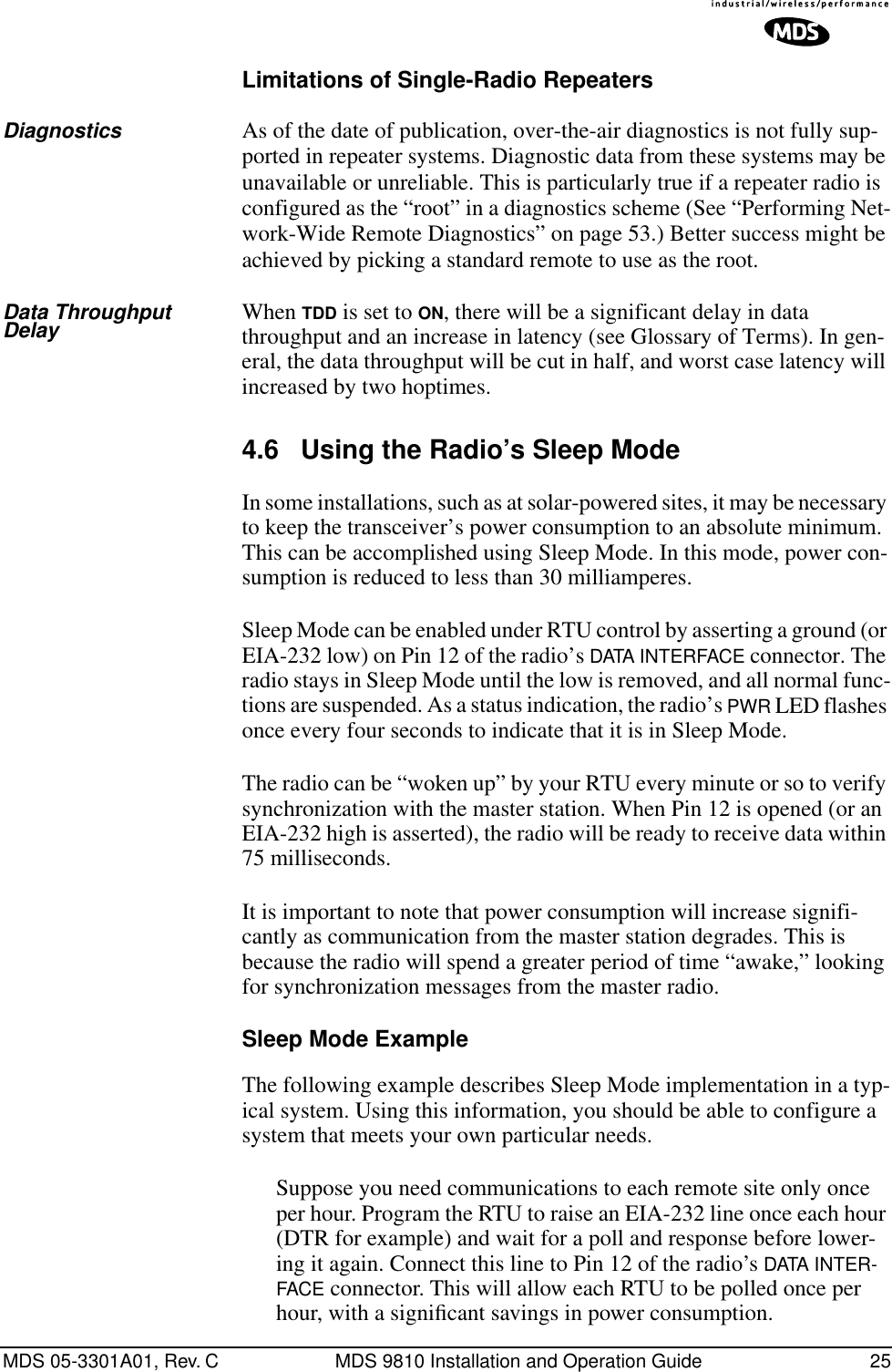 MDS 05-3301A01, Rev. C MDS 9810 Installation and Operation Guide 25Limitations of Single-Radio RepeatersDiagnostics As of the date of publication, over-the-air diagnostics is not fully sup-ported in repeater systems. Diagnostic data from these systems may be unavailable or unreliable. This is particularly true if a repeater radio is configured as the “root” in a diagnostics scheme (See “Performing Net-work-Wide Remote Diagnostics” on page 53.) Better success might be achieved by picking a standard remote to use as the root.Data Throughput Delay When TDD is set to ON, there will be a significant delay in data throughput and an increase in latency (see Glossary of Terms). In gen-eral, the data throughput will be cut in half, and worst case latency will increased by two hoptimes.4.6 Using the Radio’s Sleep ModeIn some installations, such as at solar-powered sites, it may be necessary to keep the transceiver’s power consumption to an absolute minimum. This can be accomplished using Sleep Mode. In this mode, power con-sumption is reduced to less than 30 milliamperes.Sleep Mode can be enabled under RTU control by asserting a ground (or EIA-232 low) on Pin 12 of the radio’s DATA INTERFACE connector. The radio stays in Sleep Mode until the low is removed, and all normal func-tions are suspended. As a status indication, the radio’s PWR LED flashes once every four seconds to indicate that it is in Sleep Mode.The radio can be “woken up” by your RTU every minute or so to verify synchronization with the master station. When Pin 12 is opened (or an EIA-232 high is asserted), the radio will be ready to receive data within 75 milliseconds.It is important to note that power consumption will increase signifi-cantly as communication from the master station degrades. This is because the radio will spend a greater period of time “awake,” looking for synchronization messages from the master radio.Sleep Mode ExampleThe following example describes Sleep Mode implementation in a typ-ical system. Using this information, you should be able to configure a system that meets your own particular needs.Suppose you need communications to each remote site only once per hour. Program the RTU to raise an EIA-232 line once each hour (DTR for example) and wait for a poll and response before lower-ing it again. Connect this line to Pin 12 of the radio’s DATA INTER-FACE connector. This will allow each RTU to be polled once per hour, with a signiﬁcant savings in power consumption.