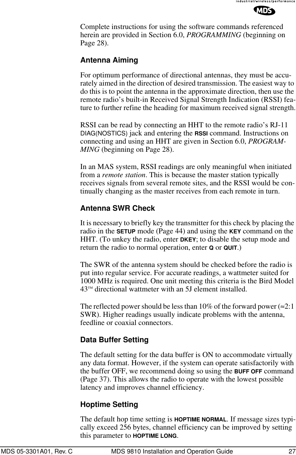 MDS 05-3301A01, Rev. C MDS 9810 Installation and Operation Guide 27Complete instructions for using the software commands referenced herein are provided in Section 6.0, PROGRAMMING (beginning on Page 28).Antenna AimingFor optimum performance of directional antennas, they must be accu-rately aimed in the direction of desired transmission. The easiest way to do this is to point the antenna in the approximate direction, then use the remote radio’s built-in Received Signal Strength Indication (RSSI) fea-ture to further refine the heading for maximum received signal strength.RSSI can be read by connecting an HHT to the remote radio’s RJ-11 DIAG(NOSTICS) jack and entering the RSSI command. Instructions on connecting and using an HHT are given in Section 6.0, PROGRAM-MING (beginning on Page 28).In an MAS system, RSSI readings are only meaningful when initiated from a remote station. This is because the master station typically receives signals from several remote sites, and the RSSI would be con-tinually changing as the master receives from each remote in turn.Antenna SWR CheckIt is necessary to briefly key the transmitter for this check by placing the radio in the SETUP mode (Page 44) and using the KEY command on the HHT. (To unkey the radio, enter DKEY; to disable the setup mode and return the radio to normal operation, enter Q or QUIT.)The SWR of the antenna system should be checked before the radio is put into regular service. For accurate readings, a wattmeter suited for 1000 MHz is required. One unit meeting this criteria is the Bird Model 43™ directional wattmeter with an 5J element installed.The reflected power should be less than 10% of the forward power (≈2:1 SWR). Higher readings usually indicate problems with the antenna, feedline or coaxial connectors.Data Buffer SettingThe default setting for the data buffer is ON to accommodate virtually any data format. However, if the system can operate satisfactorily with the buffer OFF, we recommend doing so using the BUFF OFF command (Page 37). This allows the radio to operate with the lowest possible latency and improves channel efficiency.Hoptime SettingThe default hop time setting is HOPTIME NORMAL. If message sizes typi-cally exceed 256 bytes, channel efficiency can be improved by setting this parameter to HOPTIME LONG.