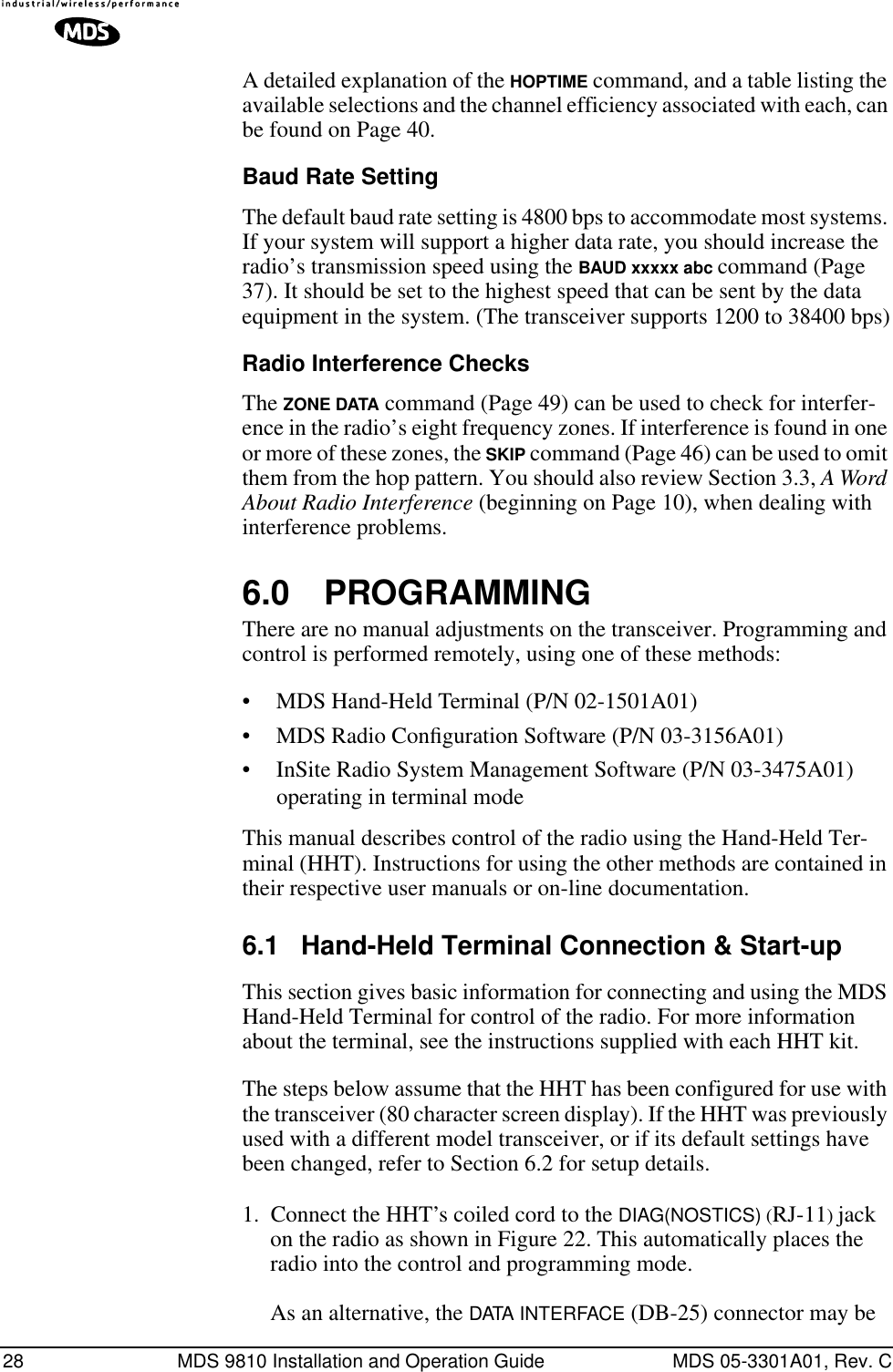 28 MDS 9810 Installation and Operation Guide MDS 05-3301A01, Rev. CA detailed explanation of the HOPTIME command, and a table listing the available selections and the channel efficiency associated with each, can be found on Page 40.Baud Rate SettingThe default baud rate setting is 4800 bps to accommodate most systems. If your system will support a higher data rate, you should increase the radio’s transmission speed using the BAUD xxxxx abc command (Page 37). It should be set to the highest speed that can be sent by the data equipment in the system. (The transceiver supports 1200 to 38400 bps)Radio Interference ChecksThe ZONE DATA command (Page 49) can be used to check for interfer-ence in the radio’s eight frequency zones. If interference is found in one or more of these zones, the SKIP command (Page 46) can be used to omit them from the hop pattern. You should also review Section 3.3, A Word About Radio Interference (beginning on Page 10), when dealing with interference problems.6.0 PROGRAMMINGThere are no manual adjustments on the transceiver. Programming and control is performed remotely, using one of these methods:• MDS Hand-Held Terminal (P/N 02-1501A01)• MDS Radio Conﬁguration Software (P/N 03-3156A01)• InSite Radio System Management Software (P/N 03-3475A01) operating in terminal modeThis manual describes control of the radio using the Hand-Held Ter-minal (HHT). Instructions for using the other methods are contained in their respective user manuals or on-line documentation.6.1 Hand-Held Terminal Connection &amp; Start-upThis section gives basic information for connecting and using the MDS Hand-Held Terminal for control of the radio. For more information about the terminal, see the instructions supplied with each HHT kit.The steps below assume that the HHT has been configured for use with the transceiver (80 character screen display). If the HHT was previously used with a different model transceiver, or if its default settings have been changed, refer to Section 6.2 for setup details.1. Connect the HHT’s coiled cord to the DIAG(NOSTICS) (RJ-11) jack on the radio as shown in Figure 22. This automatically places the radio into the control and programming mode. As an alternative, the DATA INTERFACE (DB-25) connector may be 