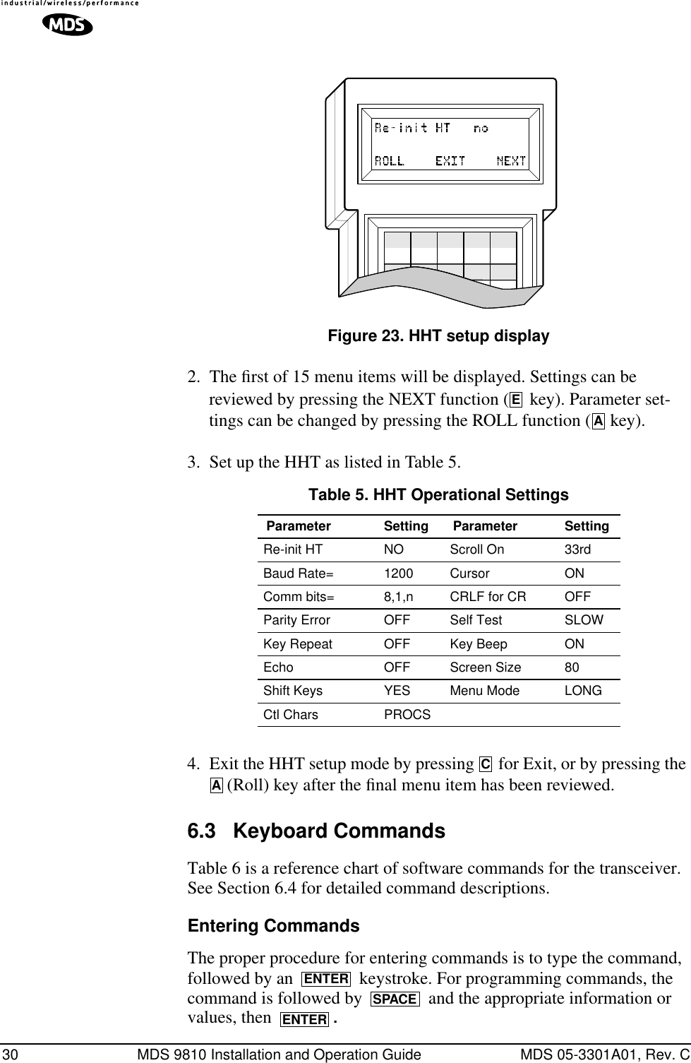 30 MDS 9810 Installation and Operation Guide MDS 05-3301A01, Rev. CInvisible place holderFigure 23. HHT setup display2. The ﬁrst of 15 menu items will be displayed. Settings can be reviewed by pressing the NEXT function (  key). Parameter set-tings can be changed by pressing the ROLL function (  key).3. Set up the HHT as listed in Table 5.4. Exit the HHT setup mode by pressing   for Exit, or by pressing the  (Roll) key after the ﬁnal menu item has been reviewed.6.3 Keyboard CommandsTable 6 is a reference chart of software commands for the transceiver. See Section 6.4 for detailed command descriptions.Entering CommandsThe proper procedure for entering commands is to type the command, followed by an   keystroke. For programming commands, the command is followed by   and the appropriate information or values, then  .ZEATable 5. HHT Operational Settings  Parameter Setting Parameter SettingRe-init HT NO Scroll On 33rdBaud Rate= 1200 Cursor ONComm bits= 8,1,n CRLF for CR OFFParity Error OFF Self Test SLOWKey Repeat OFF Key Beep ONEcho OFF Screen Size 80Shift Keys  YES Menu Mode LONGCtl Chars PROCSCAENTERSPACEENTER