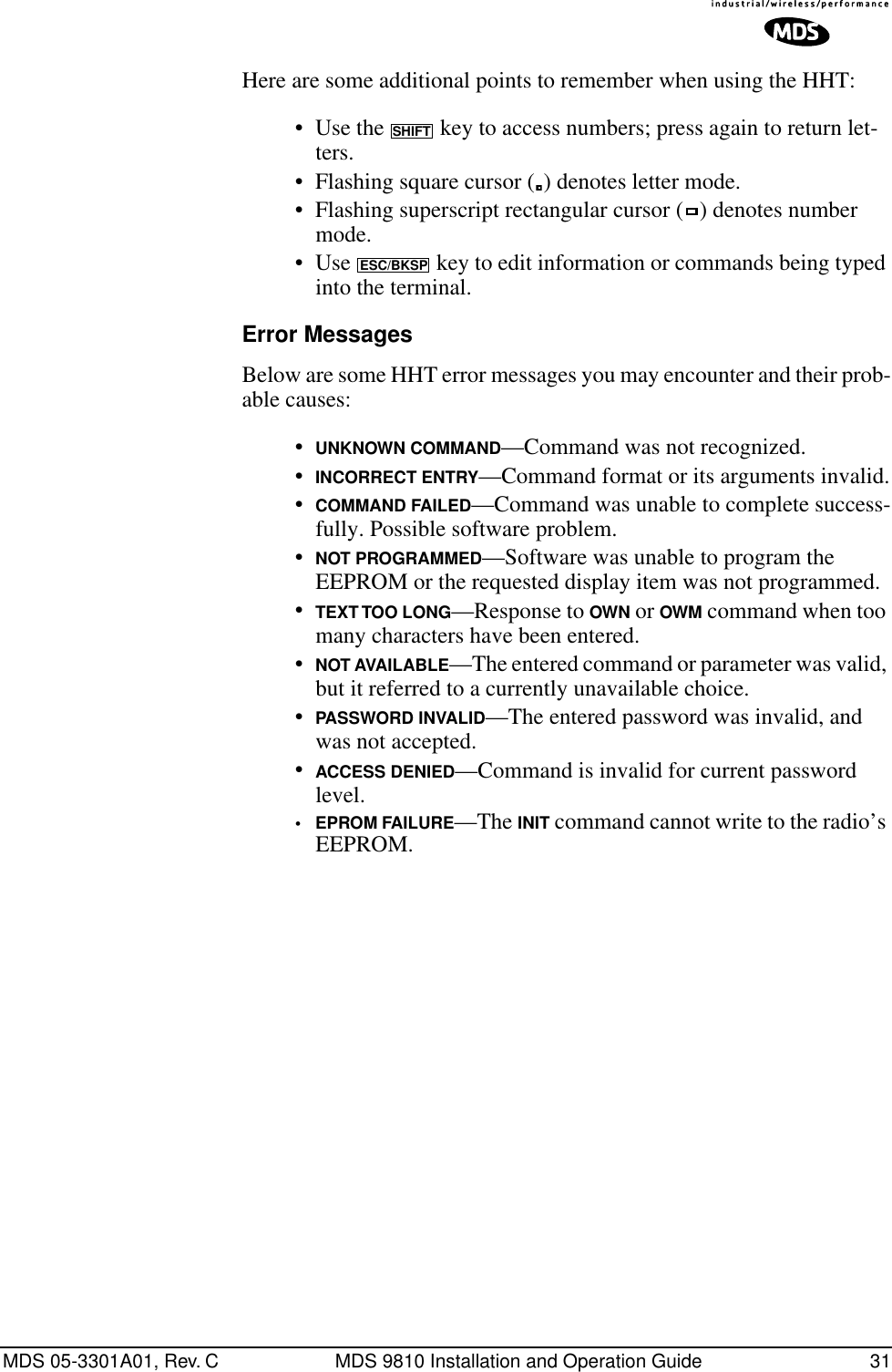 MDS 05-3301A01, Rev. C MDS 9810 Installation and Operation Guide 31Here are some additional points to remember when using the HHT:• Use the   key to access numbers; press again to return let-ters.• Flashing square cursor ( ) denotes letter mode.• Flashing superscript rectangular cursor ( ) denotes number mode.• Use   key to edit information or commands being typed into the terminal.Error MessagesBelow are some HHT error messages you may encounter and their prob-able causes:•UNKNOWN COMMAND—Command was not recognized.•INCORRECT ENTRY—Command format or its arguments invalid.•COMMAND FAILED—Command was unable to complete success-fully. Possible software problem.•NOT PROGRAMMED—Software was unable to program the EEPROM or the requested display item was not programmed.•TEXT TOO LONG—Response to OWN or OWM command when too many characters have been entered.•NOT AVAILABLE—The entered command or parameter was valid, but it referred to a currently unavailable choice.•PASSWORD INVALID—The entered password was invalid, and was not accepted.•ACCESS DENIED—Command is invalid for current password level.•EPROM FAILURE—The INIT command cannot write to the radio’s EEPROM.SHIFTESC/BKSP