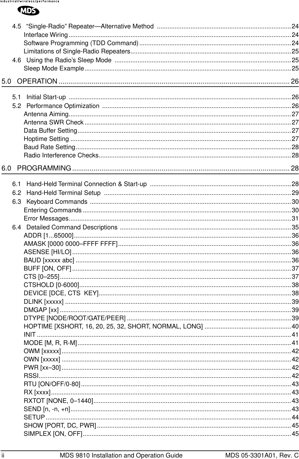  ii MDS 9810 Installation and Operation Guide MDS 05-3301A01, Rev. C4.5   “Single-Radio” Repeater—Alternative Method  ............................................................................24Interface Wiring..............................................................................................................................24Software Programming (TDD Command)......................................................................................24Limitations of Single-Radio Repeaters...........................................................................................254.6   Using the Radio’s Sleep Mode  ....................................................................................................25Sleep Mode Example.....................................................................................................................25 5.0   OPERATION ....................................................................................................................... 26 5.1   Initial Start-up  ..............................................................................................................................265.2   Performance Optimization  ...........................................................................................................26Antenna Aiming..............................................................................................................................27Antenna SWR Check.....................................................................................................................27Data Buffer Setting.........................................................................................................................27Hoptime Setting .............................................................................................................................27Baud Rate Setting..........................................................................................................................28Radio Interference Checks.............................................................................................................28 6.0   PROGRAMMING................................................................................................................ 28 6.1   Hand-Held Terminal Connection &amp; Start-up  ................................................................................286.2   Hand-Held Terminal Setup  ..........................................................................................................296.3   Keyboard Commands ..................................................................................................................30Entering Commands ......................................................................................................................30Error Messages..............................................................................................................................316.4   Detailed Command Descriptions .................................................................................................35ADDR [1...65000]...........................................................................................................................36AMASK [0000 0000–FFFF FFFF]..................................................................................................36ASENSE [HI/LO]............................................................................................................................36BAUD [xxxxx abc] ..........................................................................................................................36BUFF [ON, OFF]............................................................................................................................37CTS [0–255]...................................................................................................................................37CTSHOLD [0-6000]........................................................................................................................38DEVICE [DCE, CTS  KEY].............................................................................................................38DLINK [xxxxx] ................................................................................................................................39DMGAP [xx] ...................................................................................................................................39DTYPE [NODE/ROOT/GATE/PEER] .............................................................................................39HOPTIME [XSHORT, 16, 20, 25, 32, SHORT, NORMAL, LONG] .................................................40INIT ................................................................................................................................................41MODE [M, R, R-M].........................................................................................................................41OWM [xxxxx]..................................................................................................................................42OWN [xxxxx] ..................................................................................................................................42PWR [xx–30]..................................................................................................................................42RSSI...............................................................................................................................................42RTU [ON/OFF/0-80].......................................................................................................................43RX [xxxx]........................................................................................................................................43RXTOT [NONE, 0–1440]................................................................................................................43SEND [n, -n, +n].............................................................................................................................43SETUP...........................................................................................................................................44SHOW [PORT, DC, PWR]..............................................................................................................45SIMPLEX [ON, OFF]......................................................................................................................45