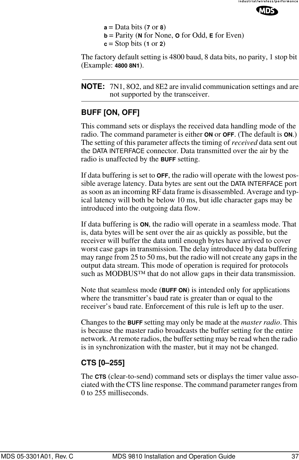 MDS 05-3301A01, Rev. C MDS 9810 Installation and Operation Guide 37a = Data bits (7 or 8)b = Parity (N for None, O for Odd, E for Even)c = Stop bits (1 or 2)The factory default setting is 4800 baud, 8 data bits, no parity, 1 stop bit (Example: 4800 8N1).NOTE: 7N1, 8O2, and 8E2 are invalid communication settings and arenot supported by the transceiver.BUFF [ON, OFF]This command sets or displays the received data handling mode of the radio. The command parameter is either ON or OFF. (The default is ON.) The setting of this parameter affects the timing of received data sent out the DATA INTERFACE connector. Data transmitted over the air by the radio is unaffected by the BUFF setting.If data buffering is set to OFF, the radio will operate with the lowest pos-sible average latency. Data bytes are sent out the DATA INTERFACE port as soon as an incoming RF data frame is disassembled. Average and typ-ical latency will both be below 10 ms, but idle character gaps may be introduced into the outgoing data flow.If data buffering is ON, the radio will operate in a seamless mode. That is, data bytes will be sent over the air as quickly as possible, but the receiver will buffer the data until enough bytes have arrived to cover worst case gaps in transmission. The delay introduced by data buffering may range from 25 to 50 ms, but the radio will not create any gaps in the output data stream. This mode of operation is required for protocols such as MODBUS™ that do not allow gaps in their data transmission.Note that seamless mode (BUFF ON) is intended only for applications where the transmitter’s baud rate is greater than or equal to the receiver’s baud rate. Enforcement of this rule is left up to the user.Changes to the BUFF setting may only be made at the master radio. This is because the master radio broadcasts the buffer setting for the entire network. At remote radios, the buffer setting may be read when the radio is in synchronization with the master, but it may not be changed.CTS [0–255]The CTS (clear-to-send) command sets or displays the timer value asso-ciated with the CTS line response. The command parameter ranges from 0 to 255 milliseconds.