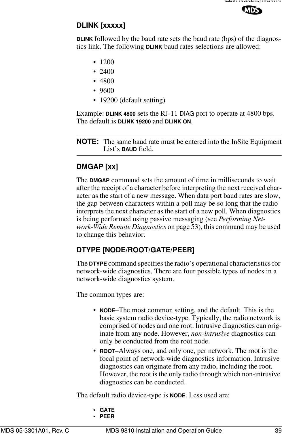 MDS 05-3301A01, Rev. C MDS 9810 Installation and Operation Guide 39DLINK [xxxxx]DLINK followed by the baud rate sets the baud rate (bps) of the diagnos-tics link. The following DLINK baud rates selections are allowed:• 1200• 2400• 4800• 9600• 19200 (default setting)Example: DLINK 4800 sets the RJ-11 DIAG port to operate at 4800 bps. The default is DLINK 19200 and DLINK ON.NOTE: The same baud rate must be entered into the InSite EquipmentList’s BAUD field.DMGAP [xx]The DMGAP command sets the amount of time in milliseconds to wait after the receipt of a character before interpreting the next received char-acter as the start of a new message. When data port baud rates are slow, the gap between characters within a poll may be so long that the radio interprets the next character as the start of a new poll. When diagnostics is being performed using passive messaging (see Performing Net-work-Wide Remote Diagnostics on page 53), this command may be used to change this behavior.DTYPE [NODE/ROOT/GATE/PEER]The DTYPE command specifies the radio’s operational characteristics for network-wide diagnostics. There are four possible types of nodes in a network-wide diagnostics system.The common types are: •NODE–The most common setting, and the default. This is the basic system radio device-type. Typically, the radio network is comprised of nodes and one root. Intrusive diagnostics can orig-inate from any node. However, non-intrusive diagnostics can only be conducted from the root node.•ROOT–Always one, and only one, per network. The root is the focal point of network-wide diagnostics information. Intrusive diagnostics can originate from any radio, including the root. However, the root is the only radio through which non-intrusive diagnostics can be conducted.The default radio device-type is NODE. Less used are:•GATE•PEER