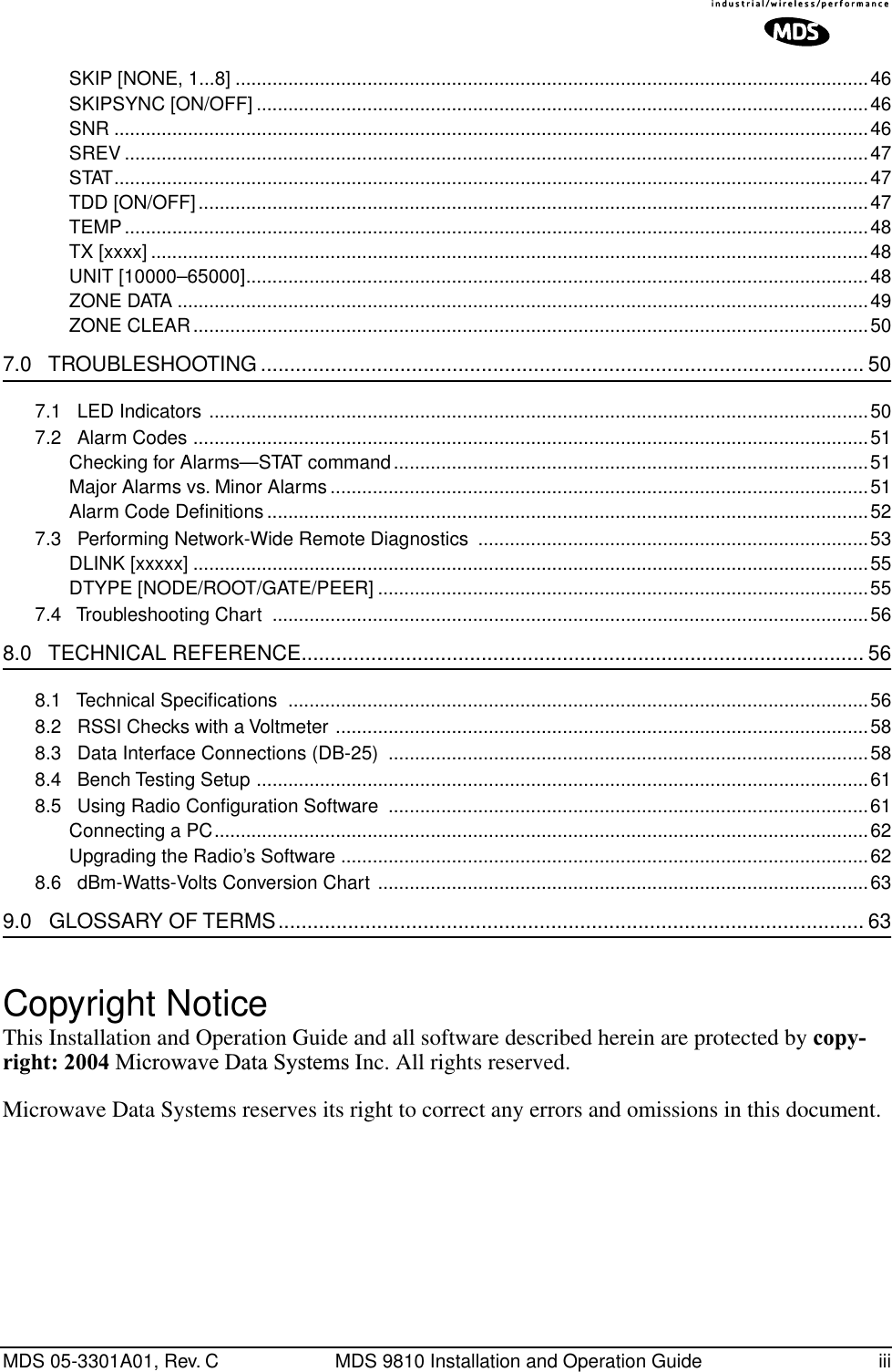  MDS 05-3301A01, Rev. C MDS 9810 Installation and Operation Guide iiiSKIP [NONE, 1...8] ........................................................................................................................46SKIPSYNC [ON/OFF] ....................................................................................................................46SNR ...............................................................................................................................................46SREV .............................................................................................................................................47STAT...............................................................................................................................................47TDD [ON/OFF]...............................................................................................................................47TEMP.............................................................................................................................................48TX [xxxx] ........................................................................................................................................48UNIT [10000–65000]......................................................................................................................48ZONE DATA ...................................................................................................................................49ZONE CLEAR................................................................................................................................50 7.0   TROUBLESHOOTING ........................................................................................................ 50 7.1   LED Indicators .............................................................................................................................507.2   Alarm Codes ................................................................................................................................51Checking for Alarms—STAT command..........................................................................................51Major Alarms vs. Minor Alarms ......................................................................................................51Alarm Code Deﬁnitions ..................................................................................................................527.3   Performing Network-Wide Remote Diagnostics  ..........................................................................53DLINK [xxxxx] ................................................................................................................................55DTYPE [NODE/ROOT/GATE/PEER] .............................................................................................557.4   Troubleshooting Chart  .................................................................................................................56 8.0   TECHNICAL REFERENCE................................................................................................. 56 8.1   Technical Speciﬁcations ..............................................................................................................568.2   RSSI Checks with a Voltmeter .....................................................................................................588.3   Data Interface Connections (DB-25)  ...........................................................................................588.4   Bench Testing Setup ....................................................................................................................618.5   Using Radio Conﬁguration Software  ...........................................................................................61Connecting a PC............................................................................................................................62Upgrading the Radio’s Software ....................................................................................................628.6   dBm-Watts-Volts Conversion Chart .............................................................................................63 9.0   GLOSSARY OF TERMS..................................................................................................... 63 Copyright Notice This Installation and Operation Guide and all software described herein are protected by  copy-right: 2004  Microwave Data Systems  Inc. All rights reserved.Microwave Data Systems reserves its right to correct any errors and omissions in this document. 