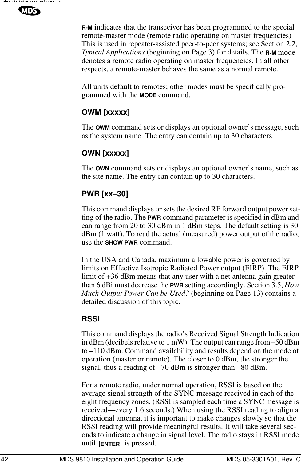 42 MDS 9810 Installation and Operation Guide MDS 05-3301A01, Rev. CR-M indicates that the transceiver has been programmed to the special remote-master mode (remote radio operating on master frequencies) This is used in repeater-assisted peer-to-peer systems; see Section 2.2, Typical Applications (beginning on Page 3) for details. The R-M mode denotes a remote radio operating on master frequencies. In all other respects, a remote-master behaves the same as a normal remote.All units default to remotes; other modes must be specifically pro-grammed with the MODE command.OWM [xxxxx]The OWM command sets or displays an optional owner’s message, such as the system name. The entry can contain up to 30 characters.OWN [xxxxx]The OWN command sets or displays an optional owner’s name, such as the site name. The entry can contain up to 30 characters.PWR [xx–30]This command displays or sets the desired RF forward output power set-ting of the radio. The PWR command parameter is specified in dBm and can range from 20 to 30 dBm in 1 dBm steps. The default setting is 30 dBm (1 watt). To read the actual (measured) power output of the radio, use the SHOW PWR command.In the USA and Canada, maximum allowable power is governed by limits on Effective Isotropic Radiated Power output (EIRP). The EIRP limit of +36 dBm means that any user with a net antenna gain greater than 6 dBi must decrease the PWR setting accordingly. Section 3.5, How Much Output Power Can be Used? (beginning on Page 13) contains a detailed discussion of this topic.RSSIThis command displays the radio’s Received Signal Strength Indication in dBm (decibels relative to 1 mW). The output can range from –50 dBm to –110 dBm. Command availability and results depend on the mode of operation (master or remote). The closer to 0 dBm, the stronger the signal, thus a reading of –70 dBm is stronger than –80 dBm.For a remote radio, under normal operation, RSSI is based on the average signal strength of the SYNC message received in each of the eight frequency zones. (RSSI is sampled each time a SYNC message is received—every 1.6 seconds.) When using the RSSI reading to align a directional antenna, it is important to make changes slowly so that the RSSI reading will provide meaningful results. It will take several sec-onds to indicate a change in signal level. The radio stays in RSSI mode until   is pressed.ENTER