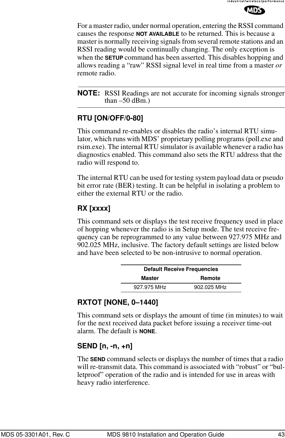 MDS 05-3301A01, Rev. C MDS 9810 Installation and Operation Guide 43For a master radio, under normal operation, entering the RSSI command causes the response NOT AVAILABLE to be returned. This is because a master is normally receiving signals from several remote stations and an RSSI reading would be continually changing. The only exception is when the SETUP command has been asserted. This disables hopping and allows reading a “raw” RSSI signal level in real time from a master or remote radio.NOTE: RSSI Readings are not accurate for incoming signals strongerthan –50 dBm.)RTU [ON/OFF/0-80]This command re-enables or disables the radio’s internal RTU simu-lator, which runs with MDS’ proprietary polling programs (poll.exe and rsim.exe). The internal RTU simulator is available whenever a radio has diagnostics enabled. This command also sets the RTU address that the radio will respond to.The internal RTU can be used for testing system payload data or pseudo bit error rate (BER) testing. It can be helpful in isolating a problem to either the external RTU or the radio.RX [xxxx]This command sets or displays the test receive frequency used in place of hopping whenever the radio is in Setup mode. The test receive fre-quency can be reprogrammed to any value between 927.975 MHz and 902.025 MHz, inclusive. The factory default settings are listed below and have been selected to be non-intrusive to normal operation.RXTOT [NONE, 0–1440]This command sets or displays the amount of time (in minutes) to wait for the next received data packet before issuing a receiver time-out alarm. The default is NONE.SEND [n, -n, +n]The SEND command selects or displays the number of times that a radio will re-transmit data. This command is associated with “robust” or “bul-letproof” operation of the radio and is intended for use in areas with heavy radio interference.Default Receive FrequenciesMaster Remote927.975 MHz 902.025 MHz