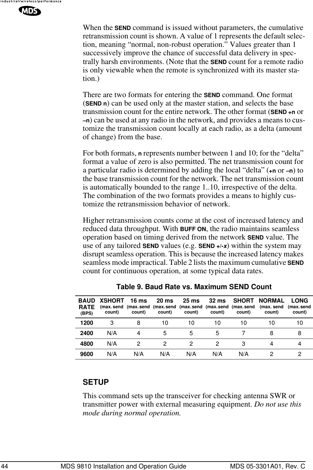 44 MDS 9810 Installation and Operation Guide MDS 05-3301A01, Rev. CWhen the SEND command is issued without parameters, the cumulative retransmission count is shown. A value of 1 represents the default selec-tion, meaning “normal, non-robust operation.” Values greater than 1 successively improve the chance of successful data delivery in spec-trally harsh environments. (Note that the SEND count for a remote radio is only viewable when the remote is synchronized with its master sta-tion.)There are two formats for entering the SEND command. One format (SEND n) can be used only at the master station, and selects the base transmission count for the entire network. The other format (SEND +n or –n) can be used at any radio in the network, and provides a means to cus-tomize the transmission count locally at each radio, as a delta (amount of change) from the base. For both formats, n represents number between 1 and 10; for the “delta” format a value of zero is also permitted. The net transmission count for a particular radio is determined by adding the local “delta” (+n or –n) to the base transmission count for the network. The net transmission count is automatically bounded to the range 1..10, irrespective of the delta. The combination of the two formats provides a means to highly cus-tomize the retransmission behavior of network.Higher retransmission counts come at the cost of increased latency and reduced data throughput. With BUFF ON, the radio maintains seamless operation based on timing derived from the network SEND value. The use of any tailored SEND values (e.g. SEND +/-x) within the system may disrupt seamless operation. This is because the increased latency makes seamless mode impractical. Table 2 lists the maximum cumulative SEND count for continuous operation, at some typical data rates.SETUPThis command sets up the transceiver for checking antenna SWR or transmitter power with external measuring equipment. Do not use this mode during normal operation.Table 9. Baud Rate vs. Maximum SEND CountBAUD RATE(BPS)XSHORT(max. send count)16 ms(max. send count)20 ms(max. send count)25 ms(max. send count)32 ms(max. send count)SHORT(max. send count)NORMAL(max. send count)LONG(max. send count)1200 3 8 10 10 10 10 10 102400 N/A 4 5 5 5 7 8 84800 N/A 2 2 2 2 3 4 49600 N/A N/A N/A N/A N/A N/A 2 2