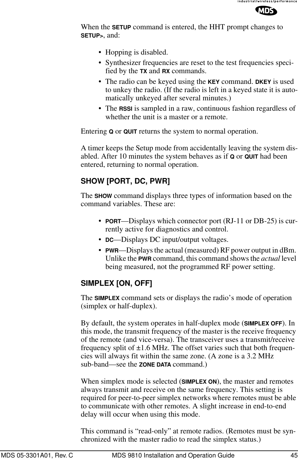 MDS 05-3301A01, Rev. C MDS 9810 Installation and Operation Guide 45When the SETUP command is entered, the HHT prompt changes to SETUP&gt;, and:• Hopping is disabled.• Synthesizer frequencies are reset to the test frequencies speci-fied by the TX and RX commands.• The radio can be keyed using the KEY command. DKEY is used to unkey the radio. (If the radio is left in a keyed state it is auto-matically unkeyed after several minutes.)• The RSSI is sampled in a raw, continuous fashion regardless of whether the unit is a master or a remote.Entering Q or QUIT returns the system to normal operation.A timer keeps the Setup mode from accidentally leaving the system dis-abled. After 10 minutes the system behaves as if Q or QUIT had been entered, returning to normal operation.SHOW [PORT, DC, PWR]The SHOW command displays three types of information based on the command variables. These are:•PORT—Displays which connector port (RJ-11 or DB-25) is cur-rently active for diagnostics and control.•DC—Displays DC input/output voltages.•PWR—Displays the actual (measured) RF power output in dBm. Unlike the PWR command, this command shows the actual level being measured, not the programmed RF power setting.SIMPLEX [ON, OFF]The SIMPLEX command sets or displays the radio’s mode of operation (simplex or half-duplex).By default, the system operates in half-duplex mode (SIMPLEX OFF). In this mode, the transmit frequency of the master is the receive frequency of the remote (and vice-versa). The transceiver uses a transmit/receive frequency split of ±1.6 MHz. The offset varies such that both frequen-cies will always fit within the same zone. (A zone is a 3.2 MHz sub-band—see the ZONE DATA command.)When simplex mode is selected (SIMPLEX ON), the master and remotes always transmit and receive on the same frequency. This setting is required for peer-to-peer simplex networks where remotes must be able to communicate with other remotes. A slight increase in end-to-end delay will occur when using this mode.This command is “read-only” at remote radios. (Remotes must be syn-chronized with the master radio to read the simplex status.)