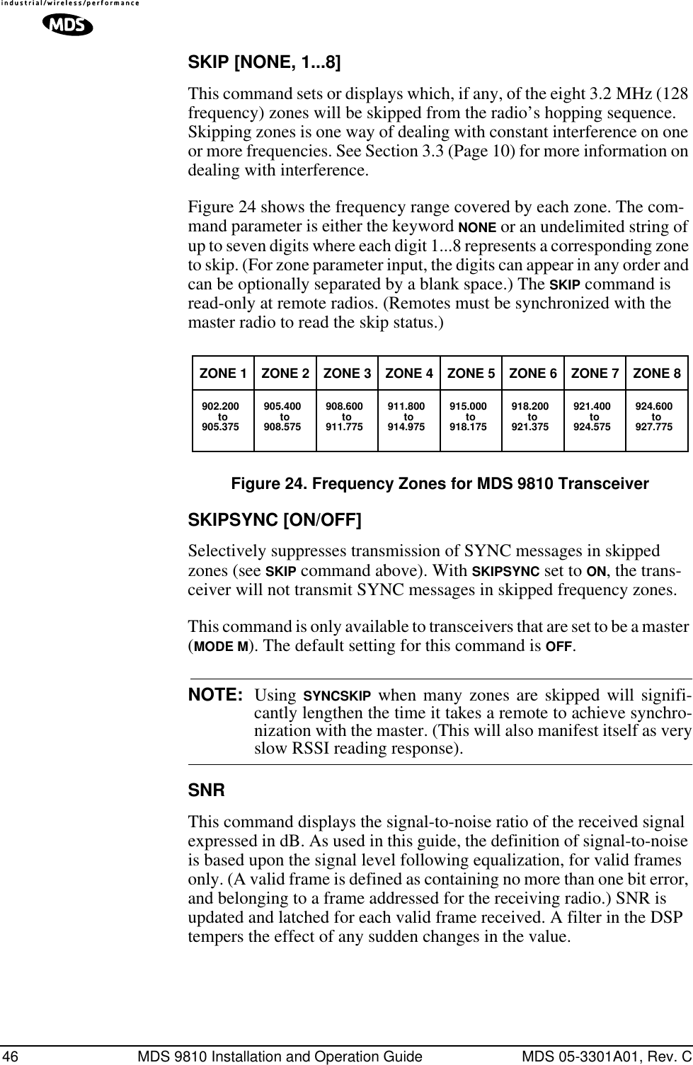 46 MDS 9810 Installation and Operation Guide MDS 05-3301A01, Rev. CSKIP [NONE, 1...8]This command sets or displays which, if any, of the eight 3.2 MHz (128 frequency) zones will be skipped from the radio’s hopping sequence. Skipping zones is one way of dealing with constant interference on one or more frequencies. See Section 3.3 (Page 10) for more information on dealing with interference.Figure 24 shows the frequency range covered by each zone. The com-mand parameter is either the keyword NONE or an undelimited string of up to seven digits where each digit 1...8 represents a corresponding zone to skip. (For zone parameter input, the digits can appear in any order and can be optionally separated by a blank space.) The SKIP command is read-only at remote radios. (Remotes must be synchronized with the master radio to read the skip status.)Figure 24. Frequency Zones for MDS 9810 TransceiverSKIPSYNC [ON/OFF]Selectively suppresses transmission of SYNC messages in skipped zones (see SKIP command above). With SKIPSYNC set to ON, the trans-ceiver will not transmit SYNC messages in skipped frequency zones.This command is only available to transceivers that are set to be a master (MODE M). The default setting for this command is OFF.NOTE: Using SYNCSKIP when many zones are skipped will signifi-cantly lengthen the time it takes a remote to achieve synchro-nization with the master. (This will also manifest itself as veryslow RSSI reading response).SNRThis command displays the signal-to-noise ratio of the received signal expressed in dB. As used in this guide, the definition of signal-to-noise is based upon the signal level following equalization, for valid frames only. (A valid frame is defined as containing no more than one bit error, and belonging to a frame addressed for the receiving radio.) SNR is updated and latched for each valid frame received. A filter in the DSP tempers the effect of any sudden changes in the value.ZONE 1902.200to905.375ZONE 2905.400to908.575ZONE 3908.600to911.775ZONE 4911.800to914.975ZONE 5915.000to918.175ZONE 6918.200to921.375ZONE 7921.400to924.575ZONE 8924.600to927.775