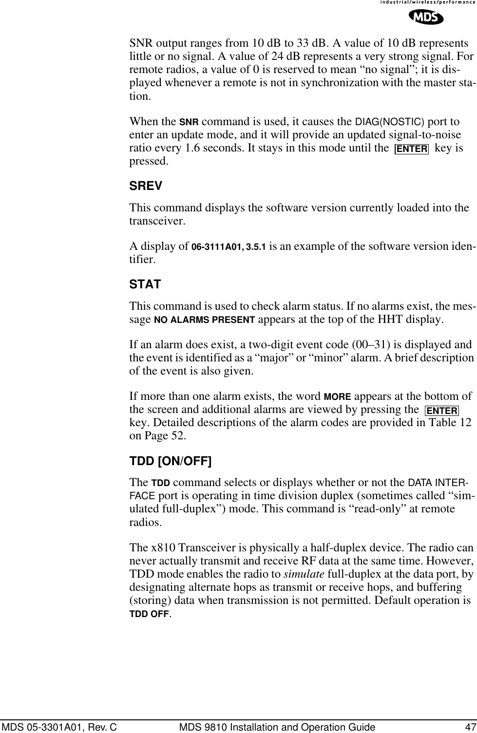 MDS 05-3301A01, Rev. C MDS 9810 Installation and Operation Guide 47SNR output ranges from 10 dB to 33 dB. A value of 10 dB represents little or no signal. A value of 24 dB represents a very strong signal. For remote radios, a value of 0 is reserved to mean “no signal”; it is dis-played whenever a remote is not in synchronization with the master sta-tion.When the SNR command is used, it causes the DIAG(NOSTIC) port to enter an update mode, and it will provide an updated signal-to-noise ratio every 1.6 seconds. It stays in this mode until the   key is pressed.SREVThis command displays the software version currently loaded into the transceiver.A display of 06-3111A01, 3.5.1 is an example of the software version iden-tifier.STATThis command is used to check alarm status. If no alarms exist, the mes-sage NO ALARMS PRESENT appears at the top of the HHT display.If an alarm does exist, a two-digit event code (00–31) is displayed and the event is identified as a “major” or “minor” alarm. A brief description of the event is also given.If more than one alarm exists, the word MORE appears at the bottom of the screen and additional alarms are viewed by pressing the   key. Detailed descriptions of the alarm codes are provided in Table 12 on Page 52.TDD [ON/OFF]The TDD command selects or displays whether or not the DATA INTER-FACE port is operating in time division duplex (sometimes called “sim-ulated full-duplex”) mode. This command is “read-only” at remote radios.The x810 Transceiver is physically a half-duplex device. The radio can never actually transmit and receive RF data at the same time. However, TDD mode enables the radio to simulate full-duplex at the data port, by designating alternate hops as transmit or receive hops, and buffering (storing) data when transmission is not permitted. Default operation is TDD OFF.ENTERENTER