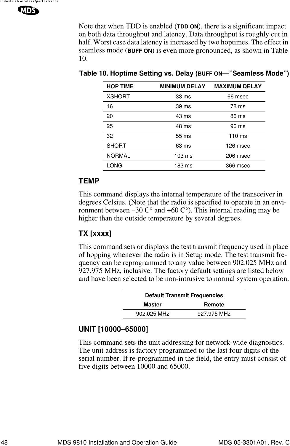 48 MDS 9810 Installation and Operation Guide MDS 05-3301A01, Rev. CNote that when TDD is enabled (TDD ON), there is a significant impact on both data throughput and latency. Data throughput is roughly cut in half. Worst case data latency is increased by two hoptimes. The effect in seamless mode (BUFF ON) is even more pronounced, as shown in Table 10.TEMPThis command displays the internal temperature of the transceiver in degrees Celsius. (Note that the radio is specified to operate in an envi-ronment between –30 C° and +60 C°). This internal reading may be higher than the outside temperature by several degrees.TX [xxxx]This command sets or displays the test transmit frequency used in place of hopping whenever the radio is in Setup mode. The test transmit fre-quency can be reprogrammed to any value between 902.025 MHz and 927.975 MHz, inclusive. The factory default settings are listed below and have been selected to be non-intrusive to normal system operation.UNIT [10000–65000]This command sets the unit addressing for network-wide diagnostics. The unit address is factory programmed to the last four digits of the serial number. If re-programmed in the field, the entry must consist of five digits between 10000 and 65000.Table 10. Hoptime Setting vs. Delay (BUFF ON—”Seamless Mode”)HOP TIME MINIMUM DELAY MAXIMUM DELAYXSHORT 33 ms 66 msec16 39 ms 78 ms20 43 ms 86 ms25 48 ms 96 ms32 55 ms 110 msSHORT 63 ms 126 msecNORMAL 103 ms 206 msecLONG 183 ms 366 msecDefault Transmit Frequencies Master Remote902.025 MHz 927.975 MHz