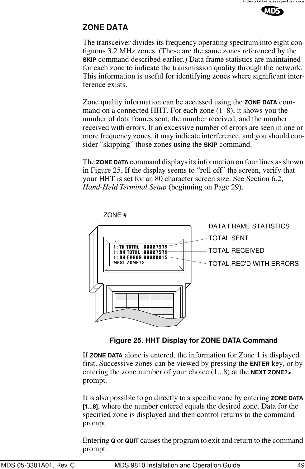 MDS 05-3301A01, Rev. C MDS 9810 Installation and Operation Guide 49ZONE DATAThe transceiver divides its frequency operating spectrum into eight con-tiguous 3.2 MHz zones. (These are the same zones referenced by the SKIP command described earlier.) Data frame statistics are maintained for each zone to indicate the transmission quality through the network. This information is useful for identifying zones where significant inter-ference exists.Zone quality information can be accessed using the ZONE DATA com-mand on a connected HHT. For each zone (1–8), it shows you the number of data frames sent, the number received, and the number received with errors. If an excessive number of errors are seen in one or more frequency zones, it may indicate interference, and you should con-sider “skipping” those zones using the SKIP command.The ZONE DATA command displays its information on four lines as shown in Figure 25. If the display seems to “roll off” the screen, verify that your HHT is set for an 80 character screen size. See Section 6.2, Hand-Held Terminal Setup (beginning on Page 29).Invisible place holderFigure 25. HHT Display for ZONE DATA CommandIf ZONE DATA alone is entered, the information for Zone 1 is displayed first. Successive zones can be viewed by pressing the ENTER key, or by entering the zone number of your choice (1...8) at the NEXT ZONE?&gt; prompt.It is also possible to go directly to a specific zone by entering ZONE DATA [1...8], where the number entered equals the desired zone. Data for the specified zone is displayed and then control returns to the command prompt.Entering Q or QUIT causes the program to exit and return to the command prompt.TOTAL SENTTOTAL RECEIVEDTOTAL REC&apos;D WITH ERRORSZONE #DATA FRAME STATISTICS