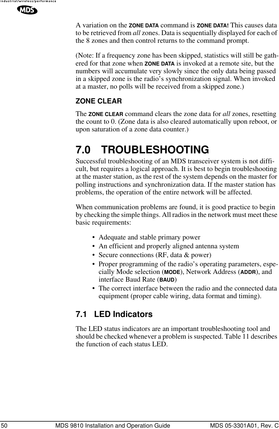 50 MDS 9810 Installation and Operation Guide MDS 05-3301A01, Rev. CA variation on the ZONE DATA command is ZONE DATA! This causes data to be retrieved from all zones. Data is sequentially displayed for each of the 8 zones and then control returns to the command prompt.(Note: If a frequency zone has been skipped, statistics will still be gath-ered for that zone when ZONE DATA is invoked at a remote site, but the numbers will accumulate very slowly since the only data being passed in a skipped zone is the radio’s synchronization signal. When invoked at a master, no polls will be received from a skipped zone.)ZONE CLEARThe ZONE CLEAR command clears the zone data for all zones, resetting the count to 0. (Zone data is also cleared automatically upon reboot, or upon saturation of a zone data counter.)7.0 TROUBLESHOOTINGSuccessful troubleshooting of an MDS transceiver system is not diffi-cult, but requires a logical approach. It is best to begin troubleshooting at the master station, as the rest of the system depends on the master for polling instructions and synchronization data. If the master station has problems, the operation of the entire network will be affected.When communication problems are found, it is good practice to begin by checking the simple things. All radios in the network must meet these basic requirements:• Adequate and stable primary power• An efficient and properly aligned antenna system• Secure connections (RF, data &amp; power)• Proper programming of the radio’s operating parameters, espe-cially Mode selection (MODE), Network Address (ADDR), and interface Baud Rate (BAUD)• The correct interface between the radio and the connected data equipment (proper cable wiring, data format and timing).7.1 LED IndicatorsThe LED status indicators are an important troubleshooting tool and should be checked whenever a problem is suspected. Table 11 describes the function of each status LED.