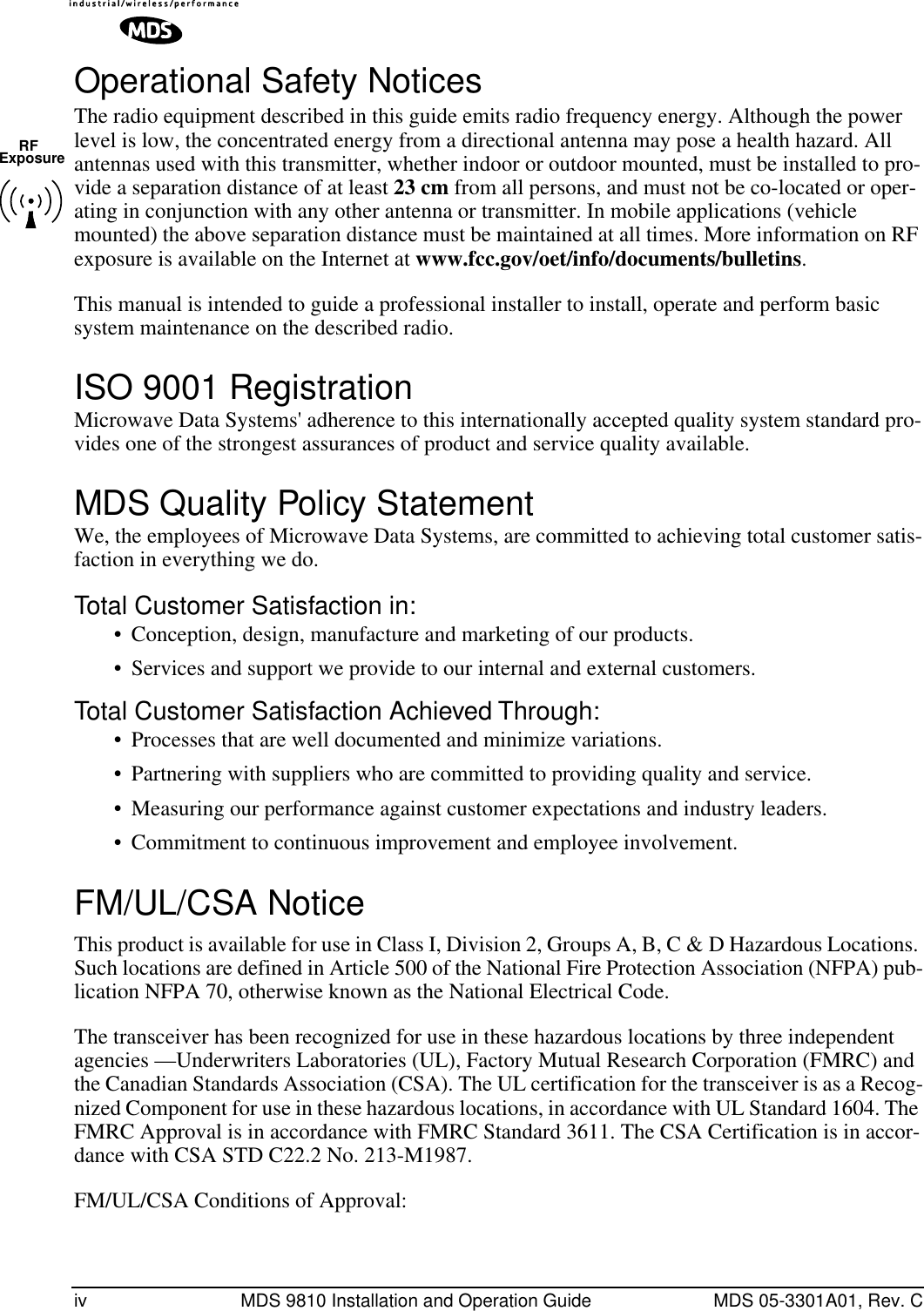  iv MDS 9810 Installation and Operation Guide MDS 05-3301A01, Rev. C Operational Safety Notices The radio equipment described in this guide emits radio frequency energy. Although the power level is low, the concentrated energy from a directional antenna may pose a health hazard. All antennas used with this transmitter, whether indoor or outdoor mounted, must be installed to pro-vide a separation distance of at least  23 cm  from all persons, and must not be co-located or oper-ating in conjunction with any other antenna or transmitter. In mobile applications (vehicle mounted) the above separation distance must be maintained at all times. More information on RF exposure is available on the Internet at  www.fcc.gov/oet/info/documents/bulletins .This manual is intended to guide a professional installer to install, operate and perform basic system maintenance on the described radio.  ISO 9001 Registration Microwave Data Systems&apos; adherence to this internationally accepted quality system standard pro-vides one of the strongest assurances of product and service quality available. MDS Quality Policy Statement We, the employees of Microwave Data Systems, are committed to achieving total customer satis-faction in everything we do. Total Customer Satisfaction in: • Conception, design, manufacture and marketing of our products.• Services and support we provide to our internal and external customers. Total Customer Satisfaction Achieved Through: • Processes that are well documented and minimize variations.• Partnering with suppliers who are committed to providing quality and service.• Measuring our performance against customer expectations and industry leaders.• Commitment to continuous improvement and employee involvement. FM/UL/CSA Notice This product is available for use in Class I, Division 2, Groups A, B, C &amp; D Hazardous Locations. Such locations are defined in Article 500 of the National Fire Protection Association (NFPA) pub-lication NFPA 70, otherwise known as the National Electrical Code. The transceiver has been recognized for use in these hazardous locations by three independent agencies —Underwriters Laboratories (UL), Factory Mutual Research Corporation (FMRC) and the Canadian Standards Association (CSA). The UL certification for the transceiver is as a Recog-nized Component for use in these hazardous locations, in accordance with UL Standard 1604. The FMRC Approval is in accordance with FMRC Standard 3611. The CSA Certification is in accor-dance with CSA STD C22.2 No. 213-M1987. FM/UL/CSA Conditions of Approval:RFExposure