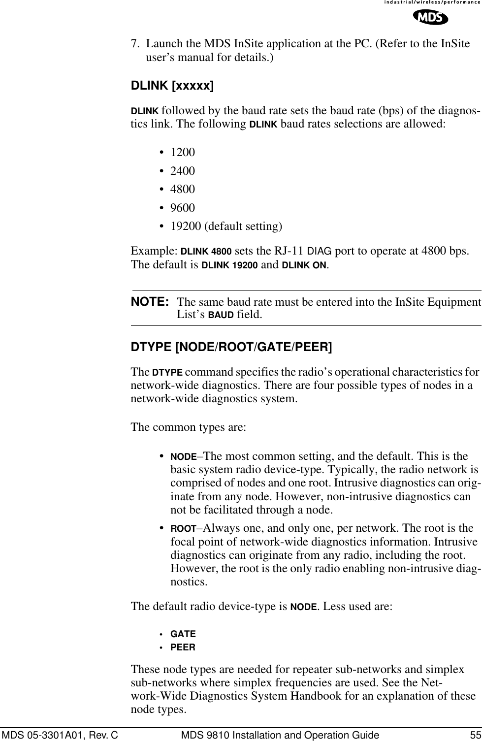 MDS 05-3301A01, Rev. C MDS 9810 Installation and Operation Guide 557. Launch the MDS InSite application at the PC. (Refer to the InSite user’s manual for details.)DLINK [xxxxx]DLINK followed by the baud rate sets the baud rate (bps) of the diagnos-tics link. The following DLINK baud rates selections are allowed:• 1200• 2400• 4800• 9600• 19200 (default setting)Example: DLINK 4800 sets the RJ-11 DIAG port to operate at 4800 bps. The default is DLINK 19200 and DLINK ON.NOTE: The same baud rate must be entered into the InSite EquipmentList’s BAUD field.DTYPE [NODE/ROOT/GATE/PEER]The DTYPE command specifies the radio’s operational characteristics for network-wide diagnostics. There are four possible types of nodes in a network-wide diagnostics system.The common types are:•NODE–The most common setting, and the default. This is the basic system radio device-type. Typically, the radio network is comprised of nodes and one root. Intrusive diagnostics can orig-inate from any node. However, non-intrusive diagnostics can not be facilitated through a node.•ROOT–Always one, and only one, per network. The root is the focal point of network-wide diagnostics information. Intrusive diagnostics can originate from any radio, including the root. However, the root is the only radio enabling non-intrusive diag-nostics.The default radio device-type is NODE. Less used are:•GATE•PEERThese node types are needed for repeater sub-networks and simplex sub-networks where simplex frequencies are used. See the Net-work-Wide Diagnostics System Handbook for an explanation of these node types.