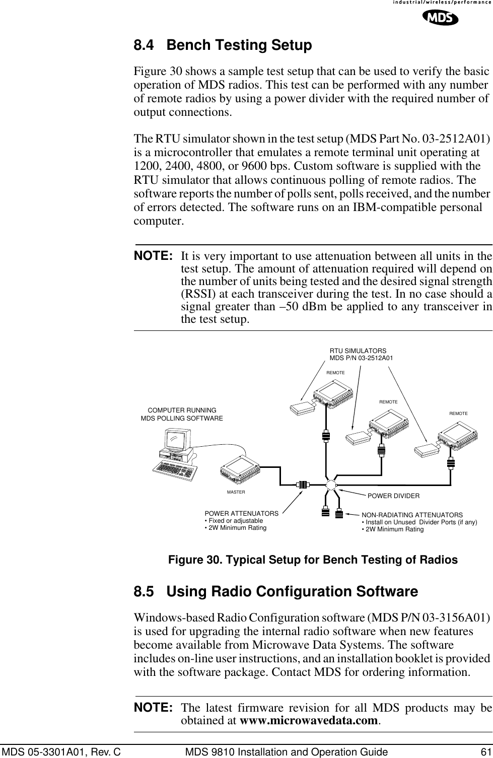 MDS 05-3301A01, Rev. C MDS 9810 Installation and Operation Guide 618.4 Bench Testing SetupFigure 30 shows a sample test setup that can be used to verify the basic operation of MDS radios. This test can be performed with any number of remote radios by using a power divider with the required number of output connections.The RTU simulator shown in the test setup (MDS Part No. 03-2512A01) is a microcontroller that emulates a remote terminal unit operating at 1200, 2400, 4800, or 9600 bps. Custom software is supplied with the RTU simulator that allows continuous polling of remote radios. The software reports the number of polls sent, polls received, and the number of errors detected. The software runs on an IBM-compatible personal computer.NOTE: It is very important to use attenuation between all units in thetest setup. The amount of attenuation required will depend onthe number of units being tested and the desired signal strength(RSSI) at each transceiver during the test. In no case should asignal greater than –50 dBm be applied to any transceiver inthe test setup.Invisible place holderFigure 30. Typical Setup for Bench Testing of Radios8.5 Using Radio Configuration Software Windows-based Radio Configuration software (MDS P/N 03-3156A01) is used for upgrading the internal radio software when new features become available from Microwave Data Systems. The software includes on-line user instructions, and an installation booklet is provided with the software package. Contact MDS for ordering information.NOTE: The latest firmware revision for all MDS products may beobtained at www.microwavedata.com.ANTENNA13.8VDC+ –ANTENNA13.8VDC+ –ANTENNA13.8VDC+ –POWER ATTENUATORS• Fixed or adjustable• 2W Minimum RatingPOWER DIVIDERNON-RADIATING ATTENUATORS• Install on Unused  Divider Ports (if any)• 2W Minimum RatingRTU SIMULATORSMDS P/N 03-2512A01REMOTEREMOTEREMOTECOMPUTER RUNNINGMDS POLLING SOFTWAREANTENNA13.8VDC+ –MASTER