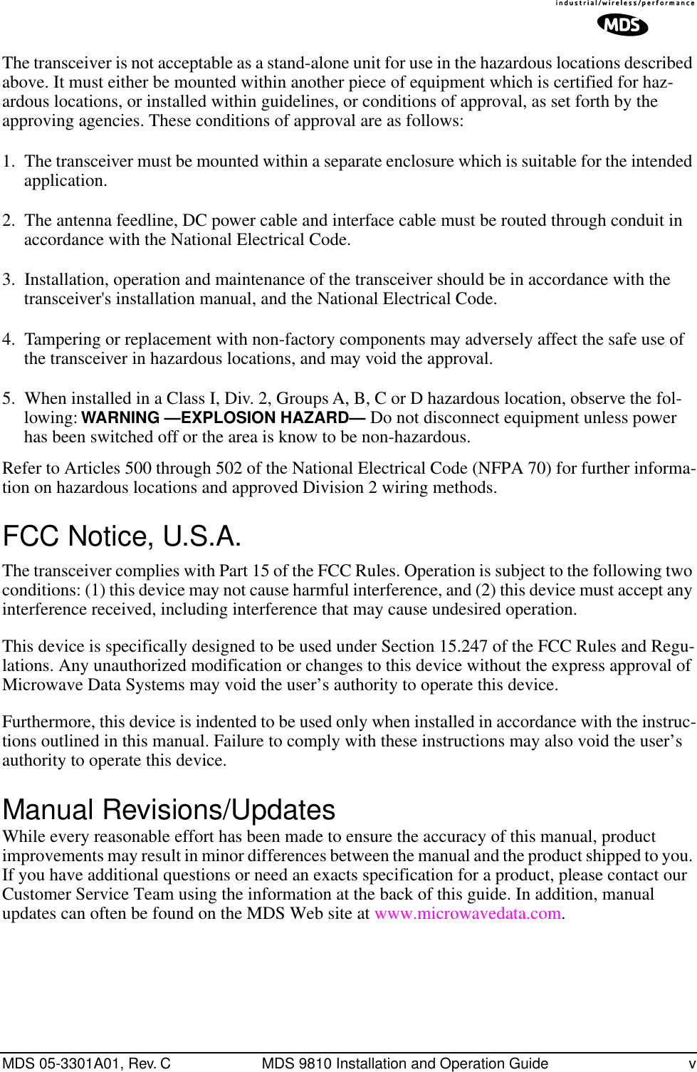  MDS 05-3301A01, Rev. C MDS 9810 Installation and Operation Guide v The transceiver is not acceptable as a stand-alone unit for use in the hazardous locations described above. It must either be mounted within another piece of equipment which is certified for haz-ardous locations, or installed within guidelines, or conditions of approval, as set forth by the approving agencies. These conditions of approval are as follows:1. The transceiver must be mounted within a separate enclosure which is suitable for the intended application.2. The antenna feedline, DC power cable and interface cable must be routed through conduit in accordance with the National Electrical Code.3. Installation, operation and maintenance of the transceiver should be in accordance with the transceiver&apos;s installation manual, and the National Electrical Code.4. Tampering or replacement with non-factory components may adversely affect the safe use of the transceiver in hazardous locations, and may void the approval.5. When installed in a Class I, Div. 2, Groups A, B, C or D hazardous location, observe the fol-lowing:  WARNING —EXPLOSION HAZARD—   Do not disconnect equipment unless power has been switched off or the area is know to be non-hazardous. Refer to Articles 500 through 502 of the National Electrical Code (NFPA 70) for further informa-tion on hazardous locations and approved Division 2 wiring methods. FCC Notice, U.S.A. The transceiver complies with Part 15 of the FCC Rules. Operation is subject to the following two conditions: (1) this device may not cause harmful interference, and (2) this device must accept any interference received, including interference that may cause undesired operation.This device is specifically designed to be used under Section 15.247 of the FCC Rules and Regu-lations. Any unauthorized modification or changes to this device without the express approval of Microwave Data Systems may void the user’s authority to operate this device.Furthermore, this device is indented to be used only when installed in accordance with the instruc-tions outlined in this manual. Failure to comply with these instructions may also void the user’s authority to operate this device. Manual Revisions/Updates While every reasonable effort has been made to ensure the accuracy of this manual, product improvements may result in minor differences between the manual and the product shipped to you. If you have additional questions or need an exacts specification for a product, please contact our Customer Service Team using the information at the back of this guide. In addition, manual updates can often be found on the MDS Web site at www.microwavedata.com.