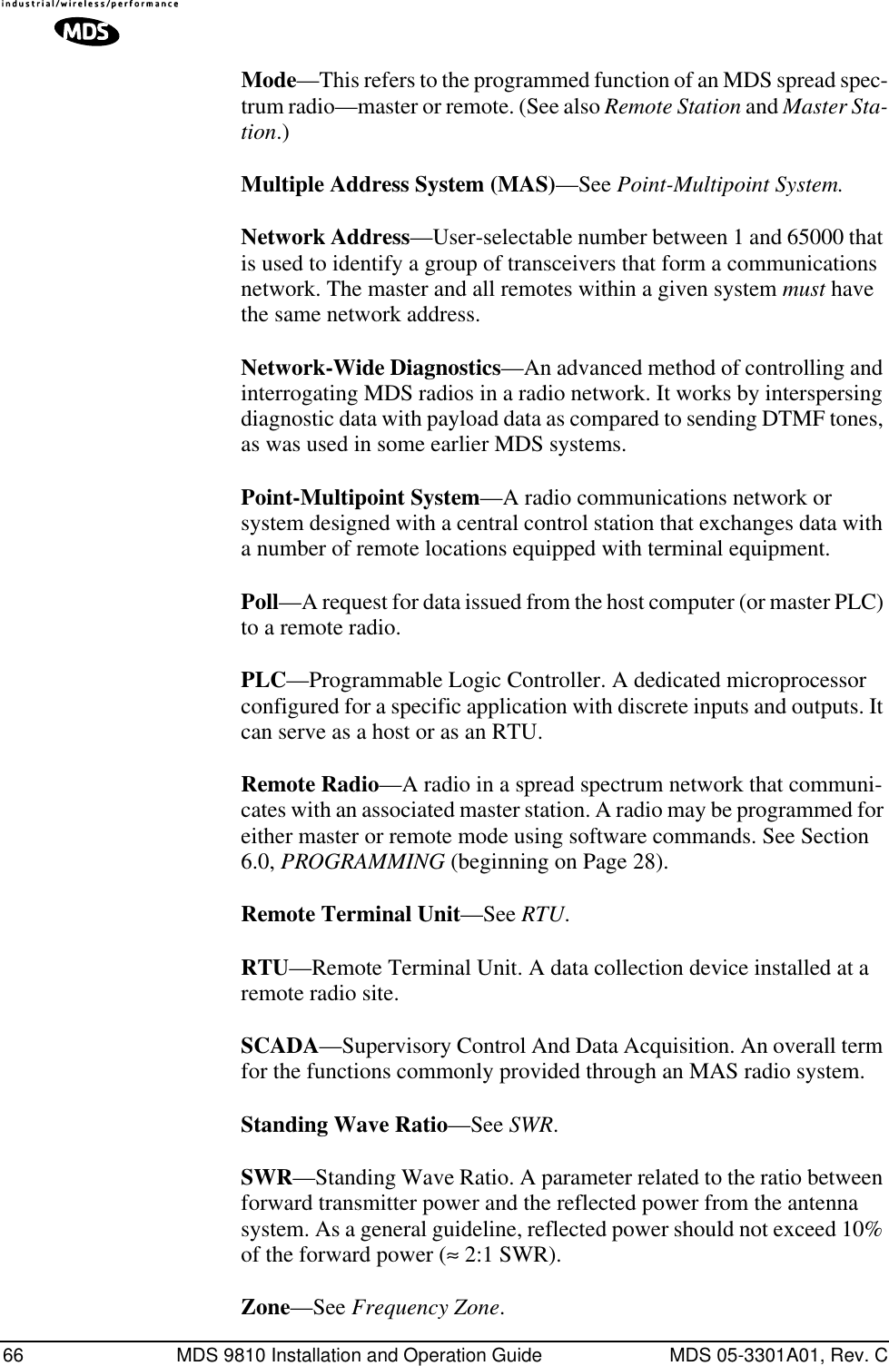 66 MDS 9810 Installation and Operation Guide MDS 05-3301A01, Rev. CMode—This refers to the programmed function of an MDS spread spec-trum radio—master or remote. (See also Remote Station and Master Sta-tion.)Multiple Address System (MAS)—See Point-Multipoint System.Network Address—User-selectable number between 1 and 65000 that is used to identify a group of transceivers that form a communications network. The master and all remotes within a given system must have the same network address.Network-Wide Diagnostics—An advanced method of controlling and interrogating MDS radios in a radio network. It works by interspersing diagnostic data with payload data as compared to sending DTMF tones, as was used in some earlier MDS systems.Point-Multipoint System—A radio communications network or system designed with a central control station that exchanges data with a number of remote locations equipped with terminal equipment.Poll—A request for data issued from the host computer (or master PLC) to a remote radio.PLC—Programmable Logic Controller. A dedicated microprocessor configured for a specific application with discrete inputs and outputs. It can serve as a host or as an RTU.Remote Radio—A radio in a spread spectrum network that communi-cates with an associated master station. A radio may be programmed for either master or remote mode using software commands. See Section 6.0, PROGRAMMING (beginning on Page 28).Remote Terminal Unit—See RTU.RTU—Remote Terminal Unit. A data collection device installed at a remote radio site.SCADA—Supervisory Control And Data Acquisition. An overall term for the functions commonly provided through an MAS radio system.Standing Wave Ratio—See SWR.SWR—Standing Wave Ratio. A parameter related to the ratio between forward transmitter power and the reflected power from the antenna system. As a general guideline, reflected power should not exceed 10% of the forward power (≈ 2:1 SWR).Zone—See Frequency Zone.