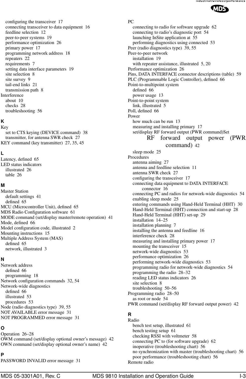 MDS 05-3301A01, Rev. C MDS 9810 Installation and Operation Guide I-3conﬁguring the transceiver 17connecting transceiver to data equipment 16feedline selection 12peer-to-peer systems 19performance optimization 26primary power 17programming network address 18repeaters 22requirements 7setting data interface parameters 19site selection 8site survey 9tail-end links 21transmission path 8Interferenceabout 10checks 28troubleshooting 56KKeyset to CTS keying (DEVICE command) 38transmitter, for antenna SWR check 27KEY command (key transmitter) 27, 35, 45LLatency, deﬁned 65LED status indicatorsillustrated 26table 26MMaster Stationdefault settings 41deﬁned 65MCU (Microcontroller Unit), deﬁned 65MDS Radio Conﬁguration software 61MODE command (set/display master/remote operation) 41Mode, deﬁned 66Model conﬁguration code, illustrated 2Mounting instructions 15Multiple Address System (MAS)deﬁned 65network, illustrated 3NNetwork addressdeﬁned 66programming 18Network conﬁguration commands 32, 54Network-wide diagnosticsdeﬁned 66illustrated 53procedures 53Node (radio diagnostics type) 39, 55NOT AVAILABLE error message 31NOT PROGRAMMED error message 31OOperation 26–28OWM command (set/display optional owner’s message) 42OWN command (set/display optional owner’s name) 42PPASSWORD INVALID error message 31PCconnecting to radio for software upgrade 62connecting to radio’s diagnostic port 54launching InSite application at 55performing diagnostics using connected 53Peer (radio diagnostics type) 39, 55Peer-to-peer networkinstallation 19with repeater assistance, illustrated 5, 20Performance optimization 26Pins, DATA INTERFACE connector descriptions (table) 59PLC (Programmable Logic Controller), deﬁned 66Point-to-multipoint systemdeﬁned 66power usage 13Point-to-point systemlink, illustrated 5Poll, deﬁned 66Powerhow much can be run 13measuring and installing primary 17set/display RF forward output (PWR command)SetRF forward output power (PWRcommand) 42sleep mode 25Proceduresantenna aiming 27antenna and feedline selection 11antenna SWR check 27conﬁguring the transceiver 17connecting data equipment to DATA INTERFACE connector 16connecting PC and radios for network-wide diagnostics 54enabling sleep mode 25entering commands using Hand-Held Terminal (HHT) 30Hand-Held Terminal (HHT) connection and start-up 28Hand-Held Terminal (HHT) set-up 29installation 14–25installation planning 7installing the antenna and feedline 16interference check 28measuring and installing primary power 17mounting the transceiver 15network-wide diagnostics 53performance optimization 26performing network-wide diagnostics 53programming radio for network-wide diagnostics 54programming the radio 28–32reading LED status indicators 26site selection 8troubleshooting 50–56Programming radio 28–50as root or node 54PWR command (set/display RF forward output power) 42RRadiobench test setup, illustrated 61bench testing setup 61checking RSSI with voltmeter 58connecting PC to (for software upgrade) 62inoperative (troubleshooting chart) 56no synchronization with master (troubleshooting chart) 56poor performance (troubleshooting chart) 56Remote radio