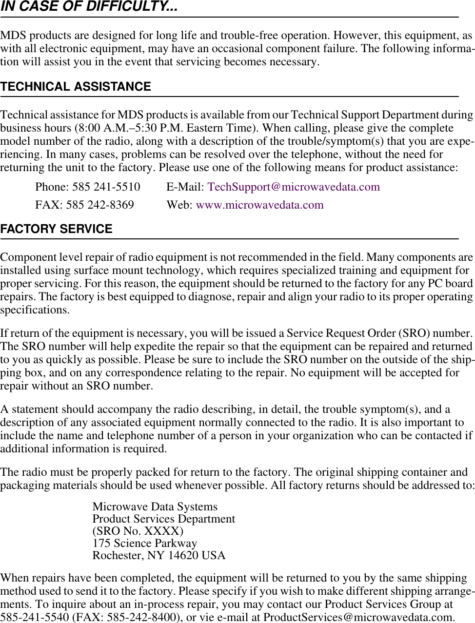 IN CASE OF DIFFICULTY...MDS products are designed for long life and trouble-free operation. However, this equipment, as with all electronic equipment, may have an occasional component failure. The following informa-tion will assist you in the event that servicing becomes necessary.TECHNICAL ASSISTANCETechnical assistance for MDS products is available from our Technical Support Department during business hours (8:00 A.M.–5:30 P.M. Eastern Time). When calling, please give the complete model number of the radio, along with a description of the trouble/symptom(s) that you are expe-riencing. In many cases, problems can be resolved over the telephone, without the need for returning the unit to the factory. Please use one of the following means for product assistance:Phone: 585 241-5510  E-Mail: TechSupport@microwavedata.comFAX: 585 242-8369 Web: www.microwavedata.comFACTORY SERVICEComponent level repair of radio equipment is not recommended in the field. Many components are installed using surface mount technology, which requires specialized training and equipment for proper servicing. For this reason, the equipment should be returned to the factory for any PC board repairs. The factory is best equipped to diagnose, repair and align your radio to its proper operating specifications.If return of the equipment is necessary, you will be issued a Service Request Order (SRO) number. The SRO number will help expedite the repair so that the equipment can be repaired and returned to you as quickly as possible. Please be sure to include the SRO number on the outside of the ship-ping box, and on any correspondence relating to the repair. No equipment will be accepted for repair without an SRO number.A statement should accompany the radio describing, in detail, the trouble symptom(s), and a description of any associated equipment normally connected to the radio. It is also important to include the name and telephone number of a person in your organization who can be contacted if additional information is required.The radio must be properly packed for return to the factory. The original shipping container and packaging materials should be used whenever possible. All factory returns should be addressed to:Microwave Data SystemsProduct Services Department(SRO No. XXXX)175 Science ParkwayRochester, NY 14620 USAWhen repairs have been completed, the equipment will be returned to you by the same shipping method used to send it to the factory. Please specify if you wish to make different shipping arrange-ments. To inquire about an in-process repair, you may contact our Product Services Group at 585-241-5540 (FAX: 585-242-8400), or vie e-mail at ProductServices@microwavedata.com.