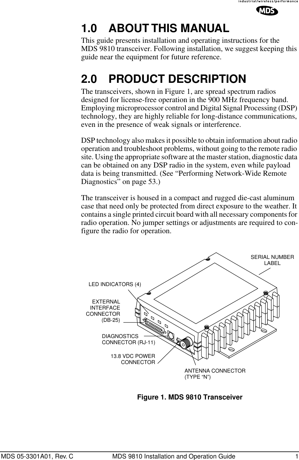  MDS 05-3301A01, Rev. C MDS 9810 Installation and Operation Guide 1 1.0 ABOUT THIS MANUAL This guide presents installation and operating instructions for the MDS 9810 transceiver. Following installation, we suggest keeping this guide near the equipment for future reference. 2.0 PRODUCT DESCRIPTION The transceivers, shown in Figure 1, are spread spectrum radios designed for license-free operation in the 900 MHz frequency band. Employing microprocessor control and Digital Signal Processing (DSP) technology, they are highly reliable for long-distance communications, even in the presence of weak signals or interference.DSP technology also makes it possible to obtain information about radio operation and troubleshoot problems, without going to the remote radio site. Using the appropriate software at the master station, diagnostic data can be obtained on any DSP radio in the system, even while payload data is being transmitted. (See “Performing Network-Wide Remote Diagnostics” on page 53.)The transceiver is housed in a compact and rugged die-cast aluminum case that need only be protected from direct exposure to the weather. It contains a single printed circuit board with all necessary components for radio operation. No jumper settings or adjustments are required to con-figure the radio for operation. Invisible place holder Figure 1. MDS 9810 TransceiverEXTERNAL INTERFACECONNECTOR(DB-25)DIAGNOSTICS CONNECTOR (RJ-11)13.8 VDC POWER CONNECTORANTENNA CONNECTOR(TYPE “N”)SERIAL NUMBERLABELLED INDICATORS (4)