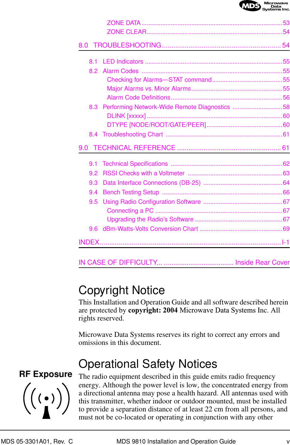  MDS 05-3301A01, Rev.  C MDS 9810 Installation and Operation Guide v ZONE DATA..................................................................................53ZONE CLEAR...............................................................................54 8.0   TROUBLESHOOTING............................................................... 54 8.1   LED Indicators ................................................................................558.2   Alarm Codes  ..................................................................................55Checking for Alarms—STAT command.........................................55Major Alarms vs. Minor Alarms.....................................................55Alarm Code Deﬁnitions.................................................................568.3   Performing Network-Wide Remote Diagnostics .............................58DLINK [xxxxx] ...............................................................................60DTYPE [NODE/ROOT/GATE/PEER]............................................608.4   Troubleshooting Chart ....................................................................61 9.0   TECHNICAL REFERENCE ....................................................... 61 9.1   Technical Speciﬁcations .................................................................629.2   RSSI Checks with a Voltmeter  .......................................................639.3   Data Interface Connections (DB-25) ..............................................649.4   Bench Testing Setup  ......................................................................669.5   Using Radio Conﬁguration Software ..............................................67Connecting a PC ..........................................................................67Upgrading the Radio’s Software ...................................................679.6   dBm-Watts-Volts Conversion Chart ................................................69 INDEX................................................................................................I-1 IN CASE OF DIFFICULTY... ..................................... Inside Rear Cover Copyright Notice This Installation and Operation Guide and all software described herein are protected by  copyright: 2004  Microwave Data Systems  Inc. All rights reserved.Microwave Data Systems reserves its right to correct any errors and omissions in this document.  Operational Safety Notices The radio equipment described in this guide emits radio frequency energy. Although the power level is low, the concentrated energy from a directional antenna may pose a health hazard. All antennas used with this transmitter, whether indoor or outdoor mounted, must be installed to provide a separation distance of at least 22 cm from all persons, and must not be co-located or operating in conjunction with any other RF Exposure