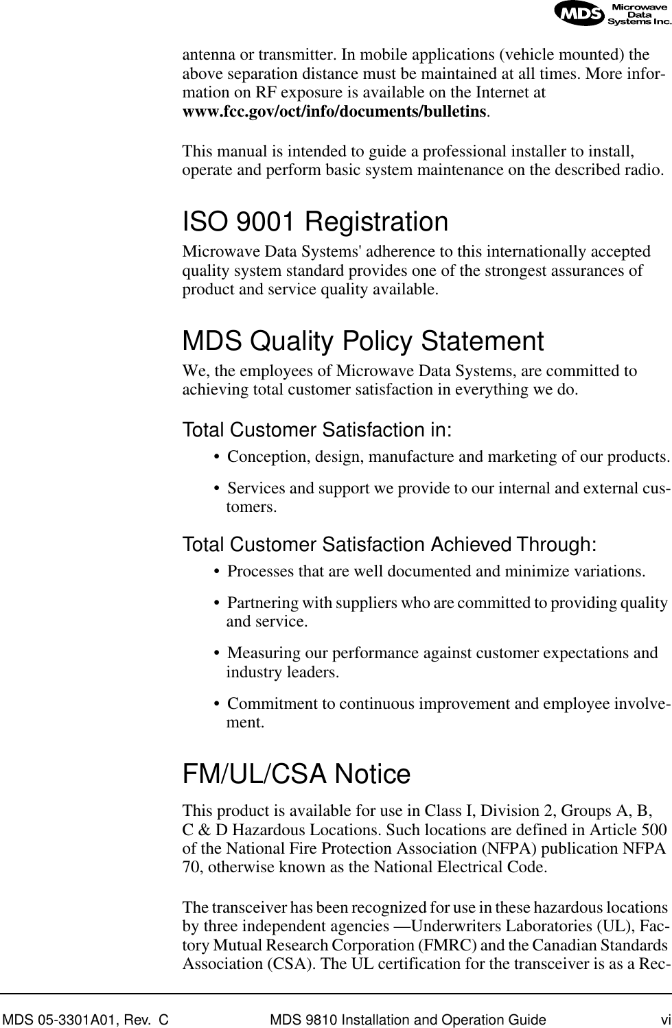  MDS 05-3301A01, Rev.  C MDS 9810 Installation and Operation Guide vi antenna or transmitter. In mobile applications (vehicle mounted) the above separation distance must be maintained at all times. More infor-mation on RF exposure is available on the Internet at  www.fcc.gov/oct/info/documents/bulletins .This manual is intended to guide a professional installer to install, operate and perform basic system maintenance on the described radio.  ISO 9001 Registration Microwave Data Systems&apos; adherence to this internationally accepted quality system standard provides one of the strongest assurances of product and service quality available. MDS Quality Policy Statement We, the employees of Microwave Data Systems, are committed to achieving total customer satisfaction in everything we do. Total Customer Satisfaction in: • Conception, design, manufacture and marketing of our products.• Services and support we provide to our internal and external cus-tomers. Total Customer Satisfaction Achieved Through: • Processes that are well documented and minimize variations.• Partnering with suppliers who are committed to providing quality and service.• Measuring our performance against customer expectations and industry leaders.• Commitment to continuous improvement and employee involve-ment. FM/UL/CSA Notice This product is available for use in Class I, Division 2, Groups A, B, C &amp; D Hazardous Locations. Such locations are defined in Article 500 of the National Fire Protection Association (NFPA) publication NFPA 70, otherwise known as the National Electrical Code. The transceiver has been recognized for use in these hazardous locations by three independent agencies —Underwriters Laboratories (UL), Fac-tory Mutual Research Corporation (FMRC) and the Canadian Standards Association (CSA). The UL certification for the transceiver is as a Rec-