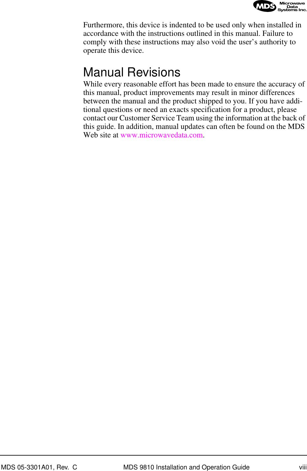  MDS 05-3301A01, Rev.  C MDS 9810 Installation and Operation Guide viii Furthermore, this device is indented to be used only when installed in accordance with the instructions outlined in this manual. Failure to comply with these instructions may also void the user’s authority to operate this device. Manual Revisions While every reasonable effort has been made to ensure the accuracy of this manual, product improvements may result in minor differences between the manual and the product shipped to you. If you have addi-tional questions or need an exacts specification for a product, please contact our Customer Service Team using the information at the back of this guide. In addition, manual updates can often be found on the MDS Web site at www.microwavedata.com.