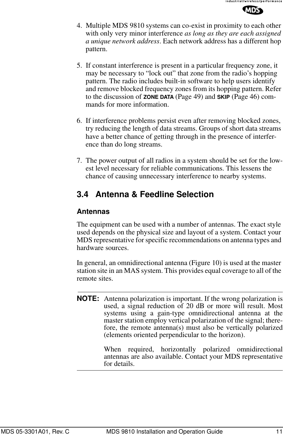 MDS 05-3301A01, Rev. C MDS 9810 Installation and Operation Guide 114. Multiple MDS 9810 systems can co-exist in proximity to each other with only very minor interference as long as they are each assigned a unique network address. Each network address has a different hop pattern.5. If constant interference is present in a particular frequency zone, it may be necessary to “lock out” that zone from the radio’s hopping pattern. The radio includes built-in software to help users identify and remove blocked frequency zones from its hopping pattern. Refer to the discussion of ZONE DATA (Page 49) and SKIP (Page 46) com-mands for more information.6. If interference problems persist even after removing blocked zones, try reducing the length of data streams. Groups of short data streams have a better chance of getting through in the presence of interfer-ence than do long streams.7. The power output of all radios in a system should be set for the low-est level necessary for reliable communications. This lessens the chance of causing unnecessary interference to nearby systems.3.4 Antenna &amp; Feedline SelectionAntennasThe equipment can be used with a number of antennas. The exact style used depends on the physical size and layout of a system. Contact your MDS representative for specific recommendations on antenna types and hardware sources.In general, an omnidirectional antenna (Figure 10) is used at the master station site in an MAS system. This provides equal coverage to all of the remote sites.NOTE: Antenna polarization is important. If the wrong polarization isused, a signal reduction of 20 dB or more will result. Mostsystems using a gain-type omnidirectional antenna at themaster station employ vertical polarization of the signal; there-fore, the remote antenna(s) must also be vertically polarized(elements oriented perpendicular to the horizon).When required, horizontally polarized omnidirectionalantennas are also available. Contact your MDS representativefor details.