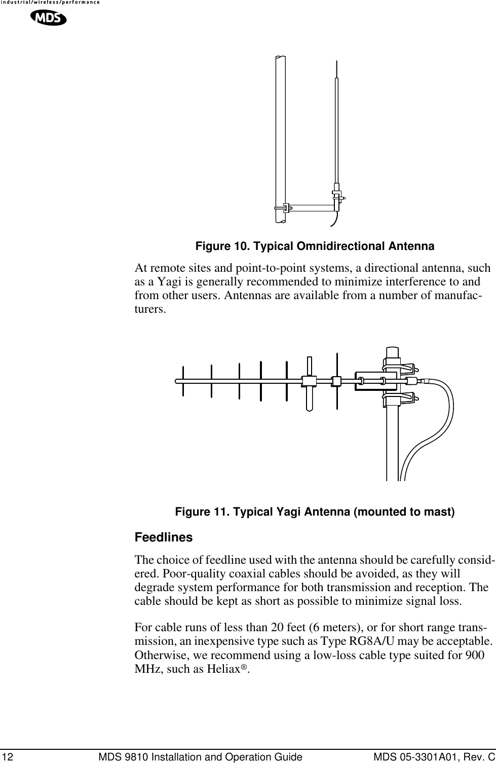 12 MDS 9810 Installation and Operation Guide MDS 05-3301A01, Rev. CInvisible place holderFigure 10. Typical Omnidirectional AntennaAt remote sites and point-to-point systems, a directional antenna, such as a Yagi is generally recommended to minimize interference to and from other users. Antennas are available from a number of manufac-turers.Invisible place holderFigure 11. Typical Yagi Antenna (mounted to mast)FeedlinesThe choice of feedline used with the antenna should be carefully consid-ered. Poor-quality coaxial cables should be avoided, as they will degrade system performance for both transmission and reception. The cable should be kept as short as possible to minimize signal loss.For cable runs of less than 20 feet (6 meters), or for short range trans-mission, an inexpensive type such as Type RG8A/U may be acceptable. Otherwise, we recommend using a low-loss cable type suited for 900 MHz, such as Heliax®.