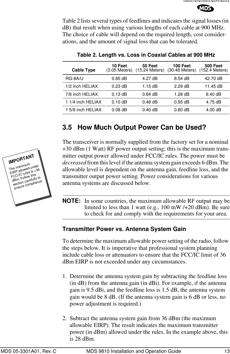 MDS 05-3301A01, Rev. C MDS 9810 Installation and Operation Guide 13Table 2 lists several types of feedlines and indicates the signal losses (in dB) that result when using various lengths of each cable at 900 MHz. The choice of cable will depend on the required length, cost consider-ations, and the amount of signal loss that can be tolerated. 3.5 How Much Output Power Can be Used?The transceiver is normally supplied from the factory set for a nominal +30 dBm (1 Watt) RF power output setting; this is the maximum trans-mitter output power allowed under FCC/IC rules. The power must be decreased from this level if the antenna system gain exceeds 6 dBm. The allowable level is dependent on the antenna gain, feedline loss, and the transmitter output power setting. Power considerations for various antenna systems are discussed below.NOTE: In some countries, the maximum allowable RF output may belimited to less than 1 watt (e.g., 100 mW /+20 dBm). Be sureto check for and comply with the requirements for your area.Transmitter Power vs. Antenna System GainTo determine the maximum allowable power setting of the radio, follow the steps below. It is imperative that professional system planning include cable loss or attenuators to ensure that the FCC/IC limit of 36 dBm EIRP is not exceeded under any circumstances.1. Determine the antenna system gain by subtracting the feedline loss (in dB) from the antenna gain (in dBi). For example, if the antenna gain is 9.5 dBi, and the feedline loss is 1.5 dB, the antenna system gain would be 8 dB. (If the antenna system gain is 6 dB or less, no power adjustment is required.)2. Subtract the antenna system gain from 36 dBm (the maximum allowable EIRP). The result indicates the maximum transmitter power (in dBm) allowed under the rules. In the example above, this is 28 dBm.Table 2. Length vs. Loss in Coaxial Cables at 900 MHz Cable Type 10 Feet(3.05 Meters) 50 Feet(15.24 Meters) 100 Feet(30.48 Meters) 500 Feet(152.4 Meters)RG-8A/U 0.85 dB 4.27 dB 8.54 dB 42.70 dB1/2 inch HELIAX 0.23 dB 1.15 dB 2.29 dB 11.45 dB7/8 inch HELIAX 0.13 dB 0.64 dB 1.28 dB 6.40 dB1 1/4 inch HELIAX 0.10 dB 0.48 dB 0.95 dB 4.75 dB1 5/8 inch HELIAX 0.08 dB 0.40 dB 0.80 dB 4.00 dBThe maximum EIRP allowed under FCC/IC rules is +36 dBm. Follow this section carefully to ensure compliance.IMPORTANT