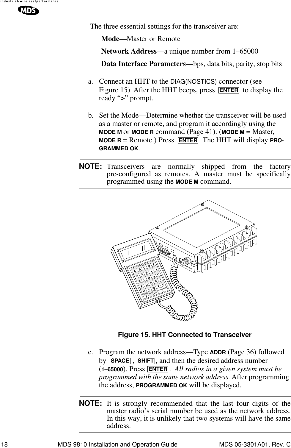 18 MDS 9810 Installation and Operation Guide MDS 05-3301A01, Rev. CThe three essential settings for the transceiver are:Mode—Master or RemoteNetwork Address—a unique number from 1–65000Data Interface Parameters—bps, data bits, parity, stop bitsa. Connect an HHT to the DIAG(NOSTICS) connector (see Figure 15). After the HHT beeps, press   to display the ready “&gt;” prompt.b. Set the Mode—Determine whether the transceiver will be used as a master or remote, and program it accordingly using the MODE M or MODE R command (Page 41). (MODE M = Master, MODE R = Remote.) Press  . The HHT will display PRO-GRAMMED OK.NOTE: Transceivers are normally shipped from the factorypre-configured as remotes. A master must be specificallyprogrammed using the MODE M command.Invisible place holderFigure 15. HHT Connected to Transceiverc. Program the network address—Type ADDR (Page 36) followed by  ,  , and then the desired address number (1–65000). Press .  All radios in a given system must be programmed with the same network address. After programming the address, PROGRAMMED OK will be displayed.NOTE: It is strongly recommended that the last four digits of themaster radio’s serial number be used as the network address.In this way, it is unlikely that two systems will have the sameaddress.ENTERENTERANTENNA13.8 VDC+ –ZCTRLU+–K*F/AF1V,Q#)G(BF2SHIFT ESCW=R7M4H1CF3BKSPX0S8N5I2DF4SPACEYT9O63EF5ENTERJLPSPACE SHIFTENTER