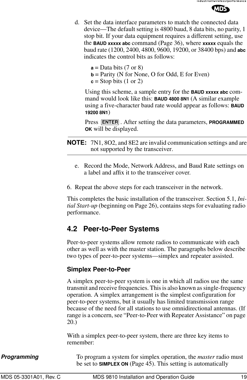 MDS 05-3301A01, Rev. C MDS 9810 Installation and Operation Guide 19d. Set the data interface parameters to match the connected data device—The default setting is 4800 baud, 8 data bits, no parity, 1 stop bit. If your data equipment requires a different setting, use the BAUD xxxxx abc command (Page 36), where xxxxx equals the baud rate (1200, 2400, 4800, 9600, 19200, or 38400 bps) and abc indicates the control bits as follows:a = Data bits (7 or 8)b = Parity (N for None, O for Odd, E for Even)c = Stop bits (1 or 2)Using this scheme, a sample entry for the BAUD xxxxx abc com-mand would look like this: BAUD 4800 8N1 (A similar example using a five-character baud rate would appear as follows: BAUD 19200 8N1)Press  . After setting the data parameters, PROGRAMMED OK will be displayed.NOTE: 7N1, 8O2, and 8E2 are invalid communication settings and arenot supported by the transceiver.e. Record the Mode, Network Address, and Baud Rate settings on a label and afﬁx it to the transceiver cover.6. Repeat the above steps for each transceiver in the network.This completes the basic installation of the transceiver. Section 5.1, Ini-tial Start-up (beginning on Page 26), contains steps for evaluating radio performance.4.2 Peer-to-Peer SystemsPeer-to-peer systems allow remote radios to communicate with each other as well as with the master station. The paragraphs below describe two types of peer-to-peer systems—simplex and repeater assisted.Simplex Peer-to-PeerA simplex peer-to-peer system is one in which all radios use the same transmit and receive frequencies. This is also known as single-frequency operation. A simplex arrangement is the simplest configuration for peer-to-peer systems, but it usually has limited transmission range because of the need for all stations to use omnidirectional antennas. (If range is a concern, see “Peer-to-Peer with Repeater Assistance” on page 20.)With a simplex peer-to-peer system, there are three key items to remember:Programming To program a system for simplex operation, the master radio must be set to SIMPLEX ON (Page 45). This setting is automatically ENTER
