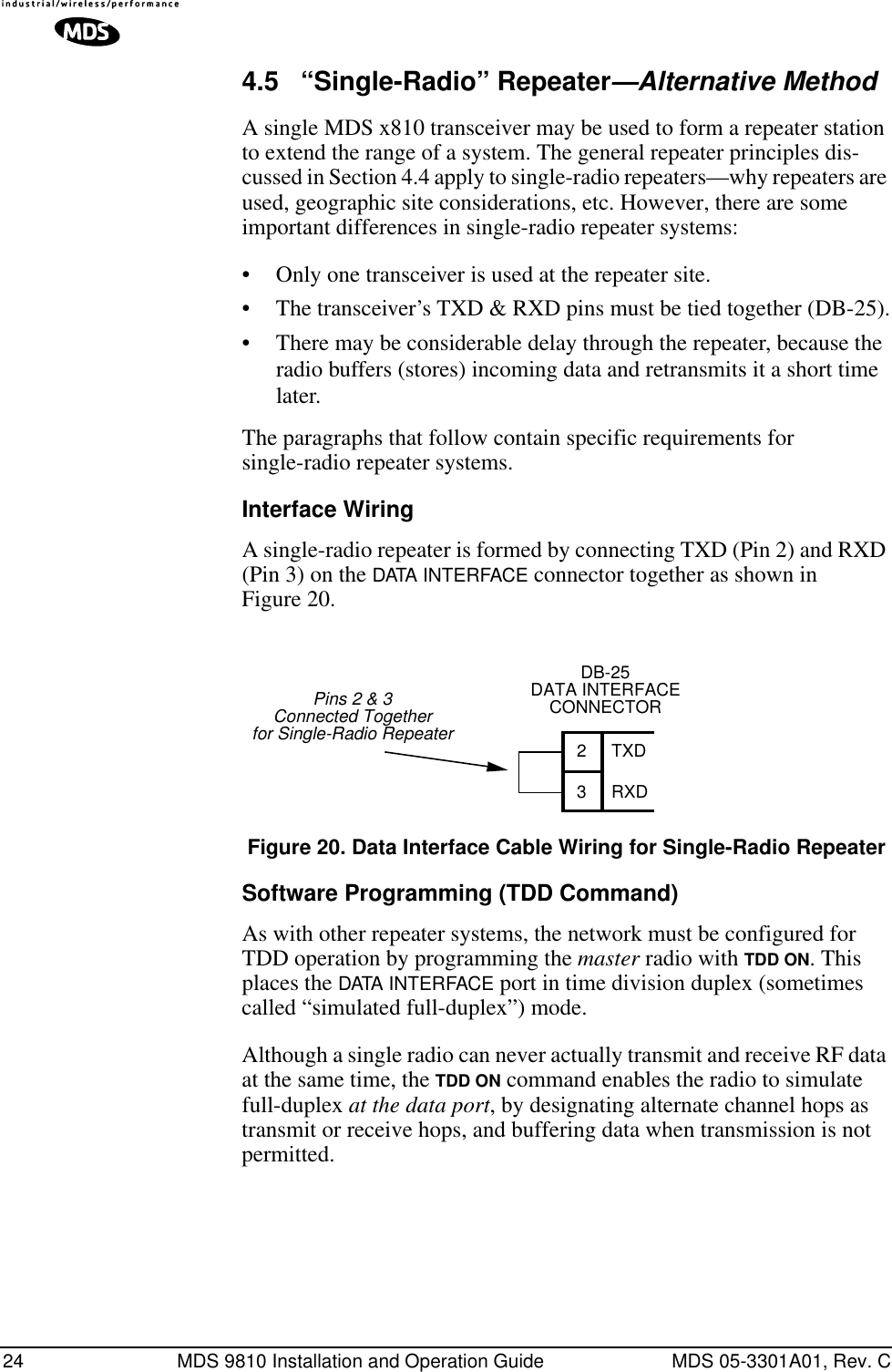 24 MDS 9810 Installation and Operation Guide MDS 05-3301A01, Rev. C4.5 “Single-Radio” Repeater—Alternative MethodA single MDS x810 transceiver may be used to form a repeater station to extend the range of a system. The general repeater principles dis-cussed in Section 4.4 apply to single-radio repeaters—why repeaters are used, geographic site considerations, etc. However, there are some important differences in single-radio repeater systems:• Only one transceiver is used at the repeater site.• The transceiver’s TXD &amp; RXD pins must be tied together (DB-25).• There may be considerable delay through the repeater, because the radio buffers (stores) incoming data and retransmits it a short time later.The paragraphs that follow contain specific requirements for single-radio repeater systems.Interface WiringA single-radio repeater is formed by connecting TXD (Pin 2) and RXD (Pin 3) on the DATA INTERFACE connector together as shown in Figure 20.Invisible place holderFigure 20. Data Interface Cable Wiring for Single-Radio RepeaterSoftware Programming (TDD Command)As with other repeater systems, the network must be configured for TDD operation by programming the master radio with TDD ON. This places the DATA INTERFACE port in time division duplex (sometimes called “simulated full-duplex”) mode.Although a single radio can never actually transmit and receive RF data at the same time, the TDD ON command enables the radio to simulate full-duplex at the data port, by designating alternate channel hops as transmit or receive hops, and buffering data when transmission is not permitted.DB-25DATA INTERFACECONNECTOR23TXDRXDPins 2 &amp; 3Connected Togetherfor Single-Radio Repeater