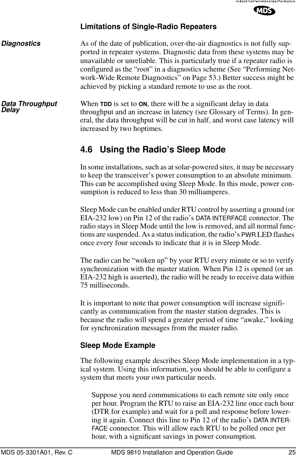 MDS 05-3301A01, Rev. C MDS 9810 Installation and Operation Guide 25Limitations of Single-Radio RepeatersDiagnostics As of the date of publication, over-the-air diagnostics is not fully sup-ported in repeater systems. Diagnostic data from these systems may be unavailable or unreliable. This is particularly true if a repeater radio is configured as the “root” in a diagnostics scheme (See “Performing Net-work-Wide Remote Diagnostics” on Page 53.) Better success might be achieved by picking a standard remote to use as the root.Data Throughput Delay When TDD is set to ON, there will be a significant delay in data throughput and an increase in latency (see Glossary of Terms). In gen-eral, the data throughput will be cut in half, and worst case latency will increased by two hoptimes.4.6 Using the Radio’s Sleep ModeIn some installations, such as at solar-powered sites, it may be necessary to keep the transceiver’s power consumption to an absolute minimum. This can be accomplished using Sleep Mode. In this mode, power con-sumption is reduced to less than 30 milliamperes.Sleep Mode can be enabled under RTU control by asserting a ground (or EIA-232 low) on Pin 12 of the radio’s DATA INTERFACE connector. The radio stays in Sleep Mode until the low is removed, and all normal func-tions are suspended. As a status indication, the radio’s PWR LED flashes once every four seconds to indicate that it is in Sleep Mode.The radio can be “woken up” by your RTU every minute or so to verify synchronization with the master station. When Pin 12 is opened (or an EIA-232 high is asserted), the radio will be ready to receive data within 75 milliseconds.It is important to note that power consumption will increase signifi-cantly as communication from the master station degrades. This is because the radio will spend a greater period of time “awake,” looking for synchronization messages from the master radio.Sleep Mode ExampleThe following example describes Sleep Mode implementation in a typ-ical system. Using this information, you should be able to configure a system that meets your own particular needs.Suppose you need communications to each remote site only once per hour. Program the RTU to raise an EIA-232 line once each hour (DTR for example) and wait for a poll and response before lower-ing it again. Connect this line to Pin 12 of the radio’s DATA INTER-FACE connector. This will allow each RTU to be polled once per hour, with a signiﬁcant savings in power consumption.