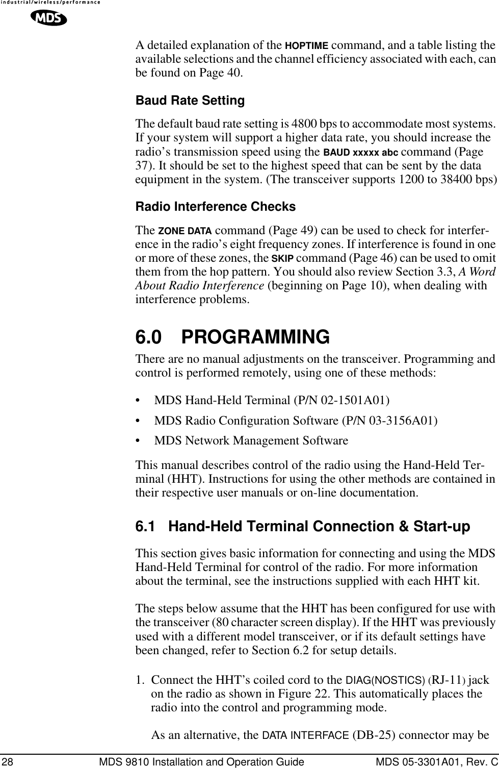 28 MDS 9810 Installation and Operation Guide MDS 05-3301A01, Rev. CA detailed explanation of the HOPTIME command, and a table listing the available selections and the channel efficiency associated with each, can be found on Page 40.Baud Rate SettingThe default baud rate setting is 4800 bps to accommodate most systems. If your system will support a higher data rate, you should increase the radio’s transmission speed using the BAUD xxxxx abc command (Page 37). It should be set to the highest speed that can be sent by the data equipment in the system. (The transceiver supports 1200 to 38400 bps)Radio Interference ChecksThe ZONE DATA command (Page 49) can be used to check for interfer-ence in the radio’s eight frequency zones. If interference is found in one or more of these zones, the SKIP command (Page 46) can be used to omit them from the hop pattern. You should also review Section 3.3, A Word About Radio Interference (beginning on Page 10), when dealing with interference problems.6.0 PROGRAMMINGThere are no manual adjustments on the transceiver. Programming and control is performed remotely, using one of these methods:• MDS Hand-Held Terminal (P/N 02-1501A01)• MDS Radio Conﬁguration Software (P/N 03-3156A01)• MDS Network Management SoftwareThis manual describes control of the radio using the Hand-Held Ter-minal (HHT). Instructions for using the other methods are contained in their respective user manuals or on-line documentation.6.1 Hand-Held Terminal Connection &amp; Start-upThis section gives basic information for connecting and using the MDS Hand-Held Terminal for control of the radio. For more information about the terminal, see the instructions supplied with each HHT kit.The steps below assume that the HHT has been configured for use with the transceiver (80 character screen display). If the HHT was previously used with a different model transceiver, or if its default settings have been changed, refer to Section 6.2 for setup details.1. Connect the HHT’s coiled cord to the DIAG(NOSTICS) (RJ-11) jack on the radio as shown in Figure 22. This automatically places the radio into the control and programming mode. As an alternative, the DATA INTERFACE (DB-25) connector may be 