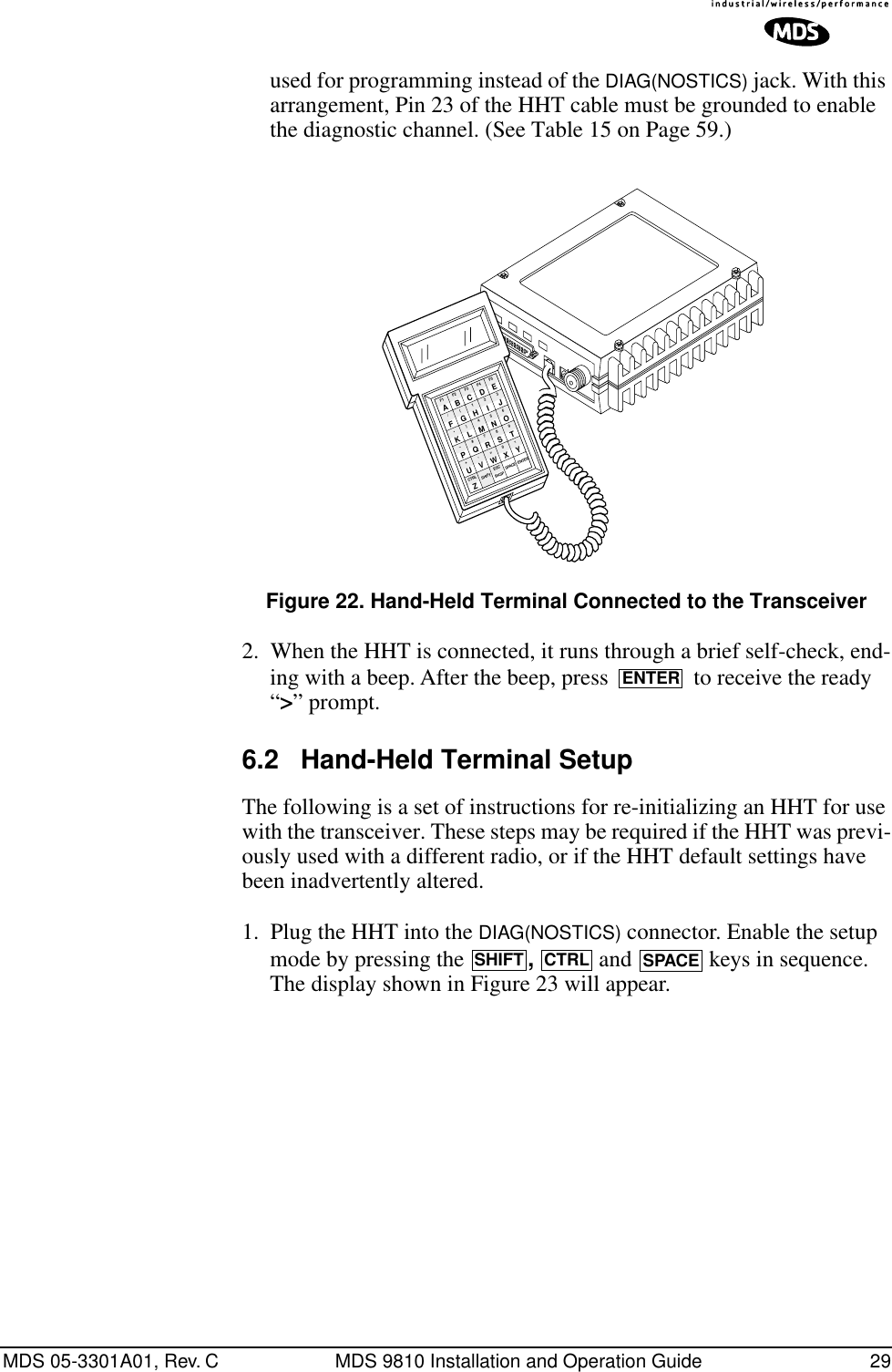 MDS 05-3301A01, Rev. C MDS 9810 Installation and Operation Guide 29used for programming instead of the DIAG(NOSTICS) jack. With this arrangement, Pin 23 of the HHT cable must be grounded to enable the diagnostic channel. (See Table 15 on Page 59.)Invisible place holderFigure 22. Hand-Held Terminal Connected to the Transceiver2. When the HHT is connected, it runs through a brief self-check, end-ing with a beep. After the beep, press   to receive the ready “&gt;” prompt.6.2 Hand-Held Terminal SetupThe following is a set of instructions for re-initializing an HHT for use with the transceiver. These steps may be required if the HHT was previ-ously used with a different radio, or if the HHT default settings have been inadvertently altered.1. Plug the HHT into the DIAG(NOSTICS) connector. Enable the setup mode by pressing the  ,   and   keys in sequence. The display shown in Figure 23 will appear.ANTENNA13.8 VDC+ –ZCTRLU+–K*F/AF1V,Q#)G(BF2SHIFT ESCW=R7M4H1CF3BKSPX0S8N5I2DF4SPACEYT9O63EF5ENTERJLPENTERSHIFTCTRLSPACE