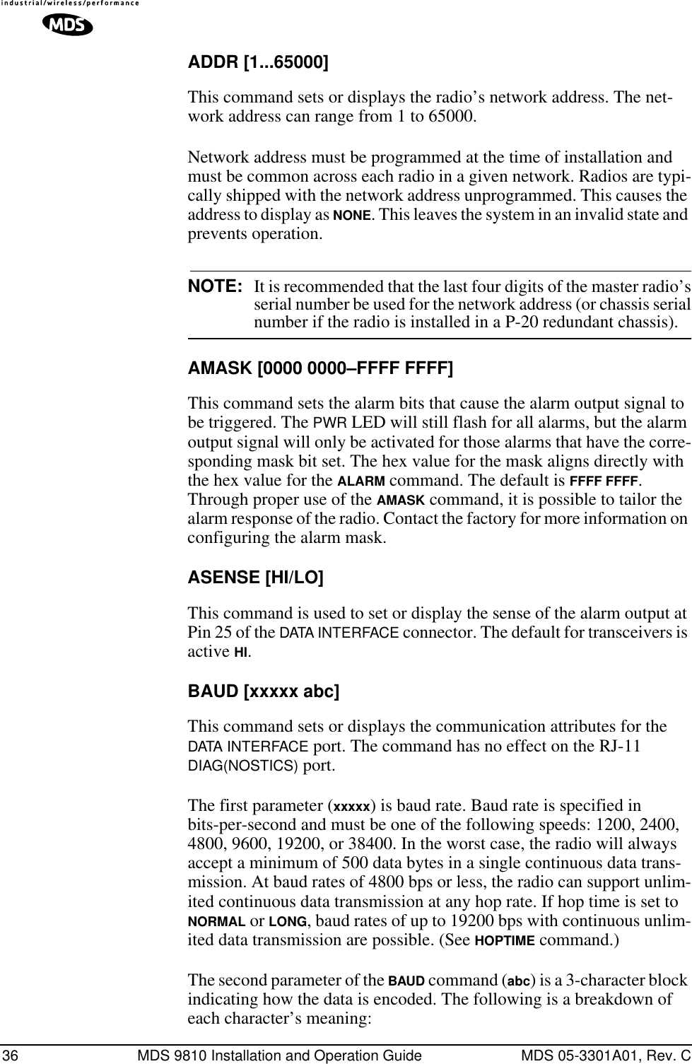 36 MDS 9810 Installation and Operation Guide MDS 05-3301A01, Rev. CADDR [1...65000]This command sets or displays the radio’s network address. The net-work address can range from 1 to 65000.Network address must be programmed at the time of installation and must be common across each radio in a given network. Radios are typi-cally shipped with the network address unprogrammed. This causes the address to display as NONE. This leaves the system in an invalid state and prevents operation.NOTE: It is recommended that the last four digits of the master radio’sserial number be used for the network address (or chassis serialnumber if the radio is installed in a P-20 redundant chassis).AMASK [0000 0000–FFFF FFFF]This command sets the alarm bits that cause the alarm output signal to be triggered. The PWR LED will still flash for all alarms, but the alarm output signal will only be activated for those alarms that have the corre-sponding mask bit set. The hex value for the mask aligns directly with the hex value for the ALARM command. The default is FFFF FFFF. Through proper use of the AMASK command, it is possible to tailor the alarm response of the radio. Contact the factory for more information on configuring the alarm mask.ASENSE [HI/LO]This command is used to set or display the sense of the alarm output at Pin 25 of the DATA INTERFACE connector. The default for transceivers is active HI.BAUD [xxxxx abc]This command sets or displays the communication attributes for the DATA INTERFACE port. The command has no effect on the RJ-11 DIAG(NOSTICS) port.The first parameter (xxxxx) is baud rate. Baud rate is specified in bits-per-second and must be one of the following speeds: 1200, 2400, 4800, 9600, 19200, or 38400. In the worst case, the radio will always accept a minimum of 500 data bytes in a single continuous data trans-mission. At baud rates of 4800 bps or less, the radio can support unlim-ited continuous data transmission at any hop rate. If hop time is set to NORMAL or LONG, baud rates of up to 19200 bps with continuous unlim-ited data transmission are possible. (See HOPTIME command.)The second parameter of the BAUD command (abc) is a 3-character block indicating how the data is encoded. The following is a breakdown of each character’s meaning: