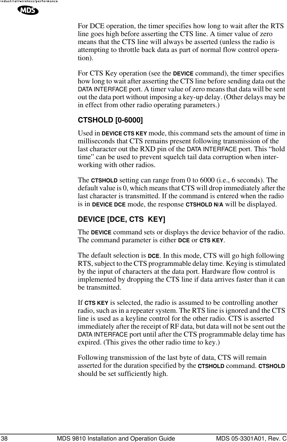 38 MDS 9810 Installation and Operation Guide MDS 05-3301A01, Rev. CFor DCE operation, the timer specifies how long to wait after the RTS line goes high before asserting the CTS line. A timer value of zero means that the CTS line will always be asserted (unless the radio is attempting to throttle back data as part of normal flow control opera-tion).For CTS Key operation (see the DEVICE command), the timer specifies how long to wait after asserting the CTS line before sending data out the DATA INTERFACE port. A timer value of zero means that data will be sent out the data port without imposing a key-up delay. (Other delays may be in effect from other radio operating parameters.)CTSHOLD [0-6000]Used in DEVICE CTS KEY mode, this command sets the amount of time in milliseconds that CTS remains present following transmission of the last character out the RXD pin of the DATA INTERFACE port. This “hold time” can be used to prevent squelch tail data corruption when inter-working with other radios.The CTSHOLD setting can range from 0 to 6000 (i.e., 6 seconds). The default value is 0, which means that CTS will drop immediately after the last character is transmitted. If the command is entered when the radio is in DEVICE DCE mode, the response CTSHOLD N/A will be displayed.DEVICE [DCE, CTS  KEY]The DEVICE command sets or displays the device behavior of the radio. The command parameter is either DCE or CTS KEY.The default selection is DCE. In this mode, CTS will go high following RTS, subject to the CTS programmable delay time. Keying is stimulated by the input of characters at the data port. Hardware flow control is implemented by dropping the CTS line if data arrives faster than it can be transmitted.If CTS KEY is selected, the radio is assumed to be controlling another radio, such as in a repeater system. The RTS line is ignored and the CTS line is used as a keyline control for the other radio. CTS is asserted immediately after the receipt of RF data, but data will not be sent out the DATA INTERFACE port until after the CTS programmable delay time has expired. (This gives the other radio time to key.)Following transmission of the last byte of data, CTS will remain asserted for the duration specified by the CTSHOLD command. CTSHOLD should be set sufficiently high.