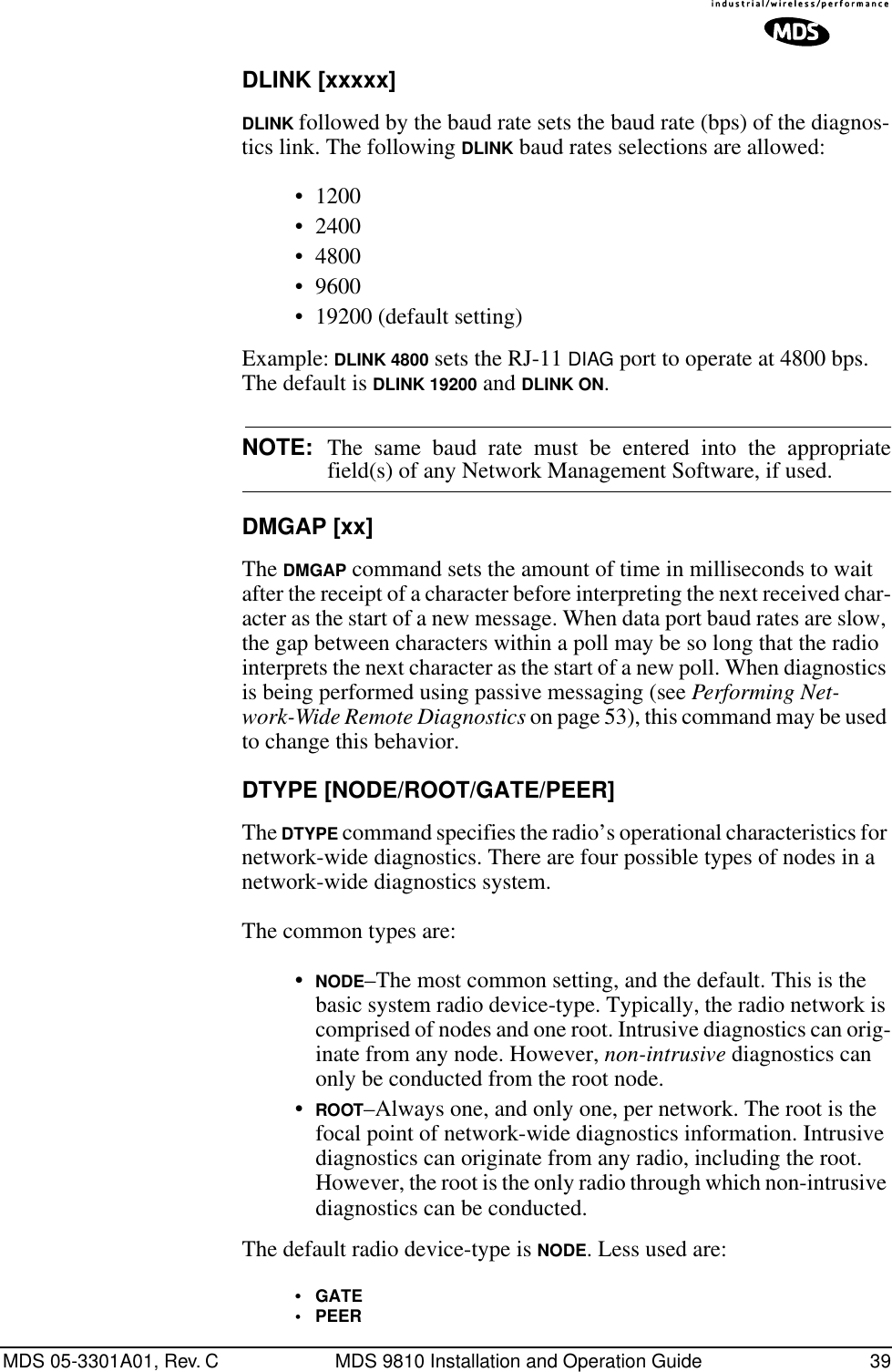 MDS 05-3301A01, Rev. C MDS 9810 Installation and Operation Guide 39DLINK [xxxxx]DLINK followed by the baud rate sets the baud rate (bps) of the diagnos-tics link. The following DLINK baud rates selections are allowed:• 1200• 2400• 4800• 9600• 19200 (default setting)Example: DLINK 4800 sets the RJ-11 DIAG port to operate at 4800 bps. The default is DLINK 19200 and DLINK ON.NOTE: The same baud rate must be entered into the appropriatefield(s) of any Network Management Software, if used.DMGAP [xx]The DMGAP command sets the amount of time in milliseconds to wait after the receipt of a character before interpreting the next received char-acter as the start of a new message. When data port baud rates are slow, the gap between characters within a poll may be so long that the radio interprets the next character as the start of a new poll. When diagnostics is being performed using passive messaging (see Performing Net-work-Wide Remote Diagnostics on page 53), this command may be used to change this behavior.DTYPE [NODE/ROOT/GATE/PEER]The DTYPE command specifies the radio’s operational characteristics for network-wide diagnostics. There are four possible types of nodes in a network-wide diagnostics system.The common types are: •NODE–The most common setting, and the default. This is the basic system radio device-type. Typically, the radio network is comprised of nodes and one root. Intrusive diagnostics can orig-inate from any node. However, non-intrusive diagnostics can only be conducted from the root node.•ROOT–Always one, and only one, per network. The root is the focal point of network-wide diagnostics information. Intrusive diagnostics can originate from any radio, including the root. However, the root is the only radio through which non-intrusive diagnostics can be conducted.The default radio device-type is NODE. Less used are:•GATE•PEER