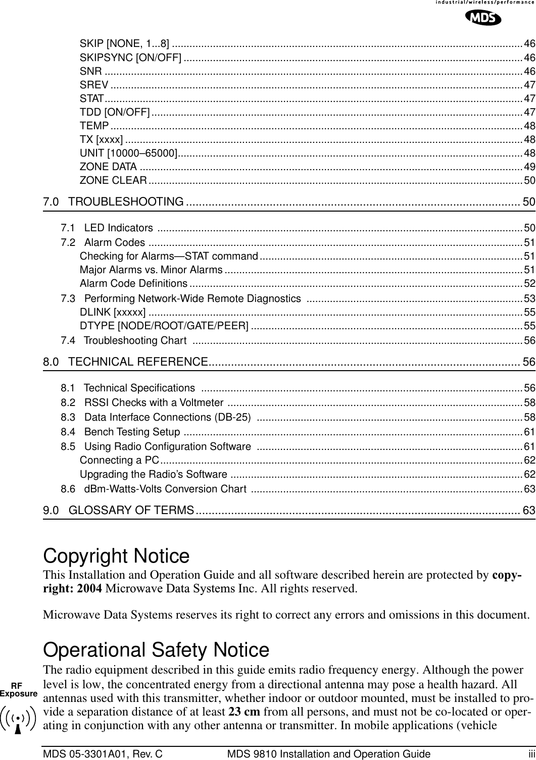  MDS 05-3301A01, Rev. C MDS 9810 Installation and Operation Guide iiiSKIP [NONE, 1...8] ........................................................................................................................46SKIPSYNC [ON/OFF] ....................................................................................................................46SNR ...............................................................................................................................................46SREV .............................................................................................................................................47STAT...............................................................................................................................................47TDD [ON/OFF]...............................................................................................................................47TEMP.............................................................................................................................................48TX [xxxx] ........................................................................................................................................48UNIT [10000–65000]......................................................................................................................48ZONE DATA ...................................................................................................................................49ZONE CLEAR................................................................................................................................50 7.0   TROUBLESHOOTING ........................................................................................................ 50 7.1   LED Indicators .............................................................................................................................507.2   Alarm Codes ................................................................................................................................51Checking for Alarms—STAT command..........................................................................................51Major Alarms vs. Minor Alarms ......................................................................................................51Alarm Code Deﬁnitions ..................................................................................................................527.3   Performing Network-Wide Remote Diagnostics  ..........................................................................53DLINK [xxxxx] ................................................................................................................................55DTYPE [NODE/ROOT/GATE/PEER] .............................................................................................557.4   Troubleshooting Chart  .................................................................................................................56 8.0   TECHNICAL REFERENCE................................................................................................. 56 8.1   Technical Speciﬁcations ..............................................................................................................568.2   RSSI Checks with a Voltmeter .....................................................................................................588.3   Data Interface Connections (DB-25)  ...........................................................................................588.4   Bench Testing Setup ....................................................................................................................618.5   Using Radio Conﬁguration Software  ...........................................................................................61Connecting a PC............................................................................................................................62Upgrading the Radio’s Software ....................................................................................................628.6   dBm-Watts-Volts Conversion Chart .............................................................................................63 9.0   GLOSSARY OF TERMS..................................................................................................... 63 Copyright Notice This Installation and Operation Guide and all software described herein are protected by  copy-right: 2004  Microwave Data Systems  Inc. All rights reserved.Microwave Data Systems reserves its right to correct any errors and omissions in this document.  Operational Safety Notice The radio equipment described in this guide emits radio frequency energy. Although the power level is low, the concentrated energy from a directional antenna may pose a health hazard. All antennas used with this transmitter, whether indoor or outdoor mounted, must be installed to pro-vide a separation distance of at least  23 cm  from all persons, and must not be co-located or oper-ating in conjunction with any other antenna or transmitter. In mobile applications (vehicle RFExposure