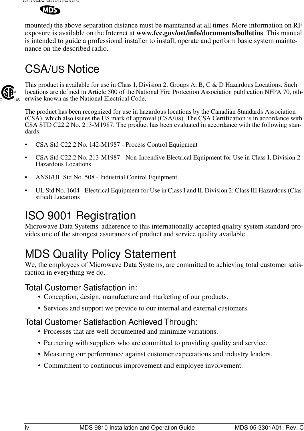  iv MDS 9810 Installation and Operation Guide MDS 05-3301A01, Rev. C mounted) the above separation distance must be maintained at all times. More information on RF exposure is available on the Internet at  www.fcc.gov/oet/info/documents/bulletins . This manual is intended to guide a professional installer to install, operate and perform basic system mainte-nance on the described radio.  CSA/ US  Notice This product is available for use in Class I, Division 2, Groups A, B, C &amp; D Hazardous Locations. Such locations are defined in Article 500 of the National Fire Protection Association publication NFPA 70, oth-erwise known as the National Electrical Code. The product has been recognized for use in hazardous locations by the Canadian Standards Association (CSA), which also issues the US mark of approval (CSA/ US ). The CSA Certification is in accordance with CSA STD C22.2 No. 213-M1987. The product has been evaluated in accordance with the following stan-dards:• CSA Std C22.2 No. 142-M1987 - Process Control Equipment• CSA Std C22.2 No. 213-M1987 - Non-Incendive Electrical Equipment for Use in Class I, Division 2 Hazardous Locations• ANSI/UL Std No. 508 - Industrial Control Equipment• UL Std No. 1604 - Electrical Equipment for Use in Class I and II, Division 2; Class III Hazardous (Clas-sified) Locations ISO 9001 Registration Microwave Data Systems&apos; adherence to this internationally accepted quality system standard pro-vides one of the strongest assurances of product and service quality available. MDS Quality Policy Statement We, the employees of Microwave Data Systems, are committed to achieving total customer satis-faction in everything we do. Total Customer Satisfaction in: • Conception, design, manufacture and marketing of our products.• Services and support we provide to our internal and external customers. Total Customer Satisfaction Achieved Through: • Processes that are well documented and minimize variations.• Partnering with suppliers who are committed to providing quality and service.• Measuring our performance against customer expectations and industry leaders.• Commitment to continuous improvement and employee involvement.