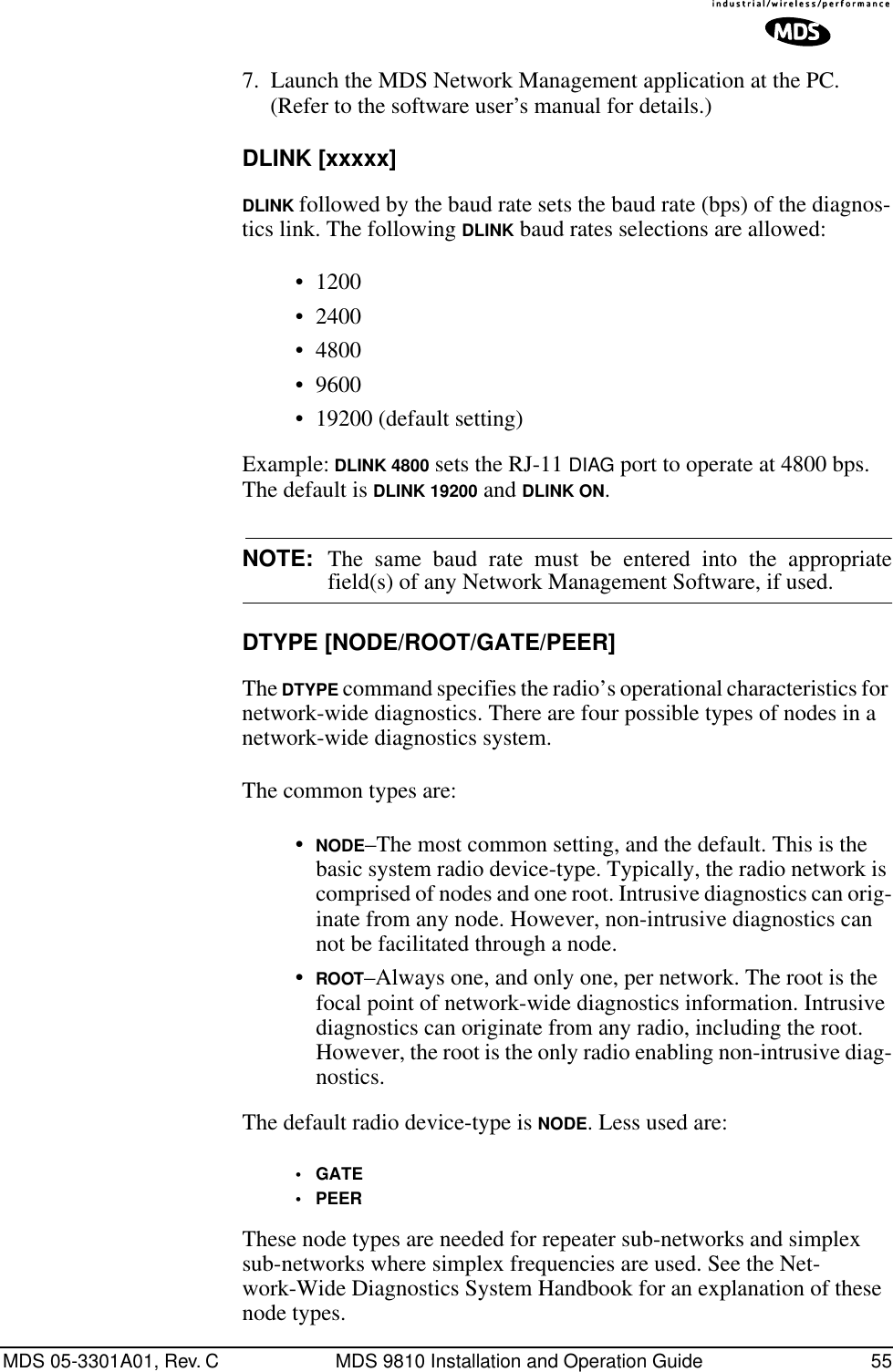 MDS 05-3301A01, Rev. C MDS 9810 Installation and Operation Guide 557. Launch the MDS Network Management application at the PC. (Refer to the software user’s manual for details.)DLINK [xxxxx]DLINK followed by the baud rate sets the baud rate (bps) of the diagnos-tics link. The following DLINK baud rates selections are allowed:• 1200• 2400• 4800• 9600• 19200 (default setting)Example: DLINK 4800 sets the RJ-11 DIAG port to operate at 4800 bps. The default is DLINK 19200 and DLINK ON.NOTE: The same baud rate must be entered into the appropriatefield(s) of any Network Management Software, if used.DTYPE [NODE/ROOT/GATE/PEER]The DTYPE command specifies the radio’s operational characteristics for network-wide diagnostics. There are four possible types of nodes in a network-wide diagnostics system.The common types are:•NODE–The most common setting, and the default. This is the basic system radio device-type. Typically, the radio network is comprised of nodes and one root. Intrusive diagnostics can orig-inate from any node. However, non-intrusive diagnostics can not be facilitated through a node.•ROOT–Always one, and only one, per network. The root is the focal point of network-wide diagnostics information. Intrusive diagnostics can originate from any radio, including the root. However, the root is the only radio enabling non-intrusive diag-nostics.The default radio device-type is NODE. Less used are:•GATE•PEERThese node types are needed for repeater sub-networks and simplex sub-networks where simplex frequencies are used. See the Net-work-Wide Diagnostics System Handbook for an explanation of these node types.