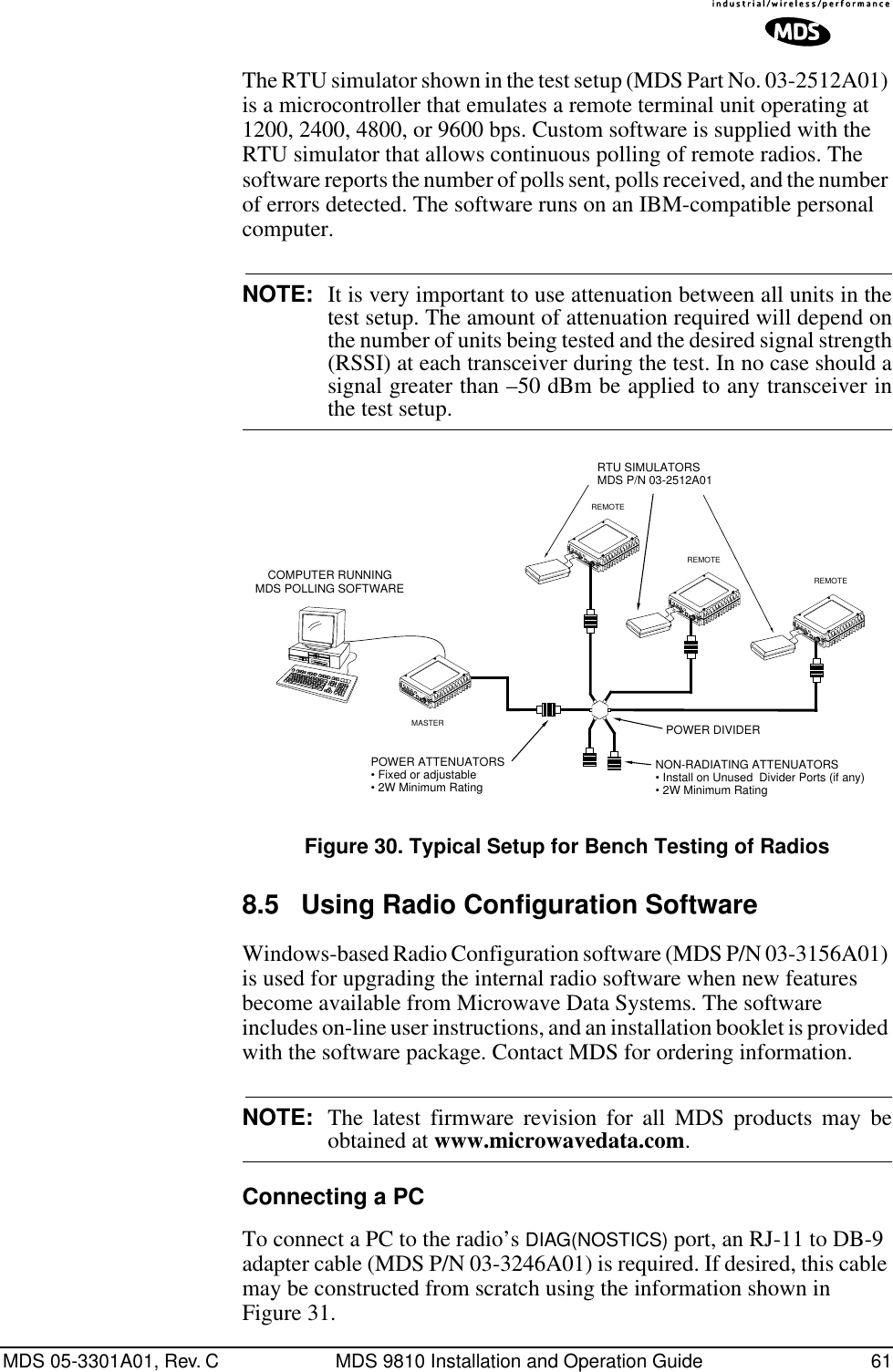 MDS 05-3301A01, Rev. C MDS 9810 Installation and Operation Guide 61The RTU simulator shown in the test setup (MDS Part No. 03-2512A01) is a microcontroller that emulates a remote terminal unit operating at 1200, 2400, 4800, or 9600 bps. Custom software is supplied with the RTU simulator that allows continuous polling of remote radios. The software reports the number of polls sent, polls received, and the number of errors detected. The software runs on an IBM-compatible personal computer.NOTE: It is very important to use attenuation between all units in thetest setup. The amount of attenuation required will depend onthe number of units being tested and the desired signal strength(RSSI) at each transceiver during the test. In no case should asignal greater than –50 dBm be applied to any transceiver inthe test setup.Invisible place holderFigure 30. Typical Setup for Bench Testing of Radios8.5 Using Radio Configuration Software Windows-based Radio Configuration software (MDS P/N 03-3156A01) is used for upgrading the internal radio software when new features become available from Microwave Data Systems. The software includes on-line user instructions, and an installation booklet is provided with the software package. Contact MDS for ordering information.NOTE: The latest firmware revision for all MDS products may beobtained at www.microwavedata.com.Connecting a PCTo connect a PC to the radio’s DIAG(NOSTICS) port, an RJ-11 to DB-9 adapter cable (MDS P/N 03-3246A01) is required. If desired, this cable may be constructed from scratch using the information shown in Figure 31.ANTENNA13.8VDC+ –ANTENNA13.8VDC+ –ANTENNA13.8VDC+ –POWER ATTENUATORS• Fixed or adjustable• 2W Minimum RatingPOWER DIVIDERNON-RADIATING ATTENUATORS• Install on Unused  Divider Ports (if any)• 2W Minimum RatingRTU SIMULATORSMDS P/N 03-2512A01REMOTEREMOTEREMOTECOMPUTER RUNNINGMDS POLLING SOFTWAREANTENNA13.8VDC+ –MASTER